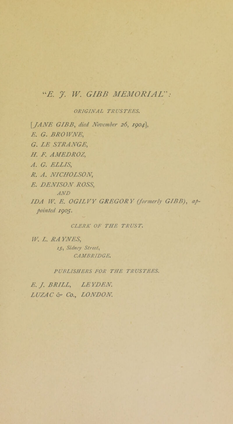 ORIGINAL TRUSTEES. \JANE GIB By died Nerve m her 26, E. G. BEOJVNE, G. LE STRANGEy H. F. AMEDROZy A. G. ELLISy R. A. NICHOLSONy E. DENISON ROSSy AND IDA JV. E. OGILVY GREGORY (formerly GIBB)y af- pomted igo5. CLERK OE THE TRUST. JV. L. RA YNESy ijy Sidney Streety CAMBRIDGE. PUBLISHERS EOR THE TRUSTEES. E.J.BRILLy LEYDEN. LUZAC d- Co., LONDON.