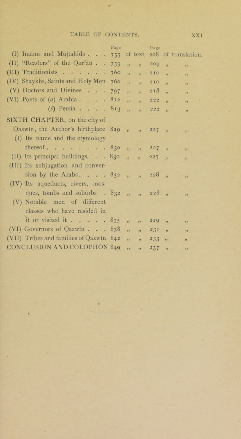 (I) Imams and Mujtahids . . . Page 755 of text Page 208 of translation. (II) “Readers” of the Qur’an . . 759 209 55 55 (Ill) Traditionists 760 » 2 10 55 55 (IV) Shaykhs, Saints and Holy Men 760 ?> 2 10 55 55 (V) Doctors and Divines . . . 797 M 218 55 55 (VI) Poets of {a) Arabia .... 812 J? 222 55 55 (Q Persia .... 813 » 222 55 55 SIXTH CHAPTER, on the city of Qazwiii, the Author’s birthplace 829 )) » 227 55 55 (I) Its name and the etymology thereof 0 eo 00 227 55 55 (II) Its principal buildings. . . 830 227 55 55 (Ill) Its subjugation and conver- sion by the Arabs.... 832 » 228 55 55 (IV) Its aqueducts, rivers, mos- ques, tombs and suburbs 832 )) 228 55 55 (V) Notable men of different classes who have resided in it or visited it 835 55 229 55 55 (VI) Governors of Qazwm . . . 838 55 231 55 55 (VII) Tribes and families of Qazwin 842 55 233 55 55 CONCLUSION AND COLOPHON 849 55 237 55 55