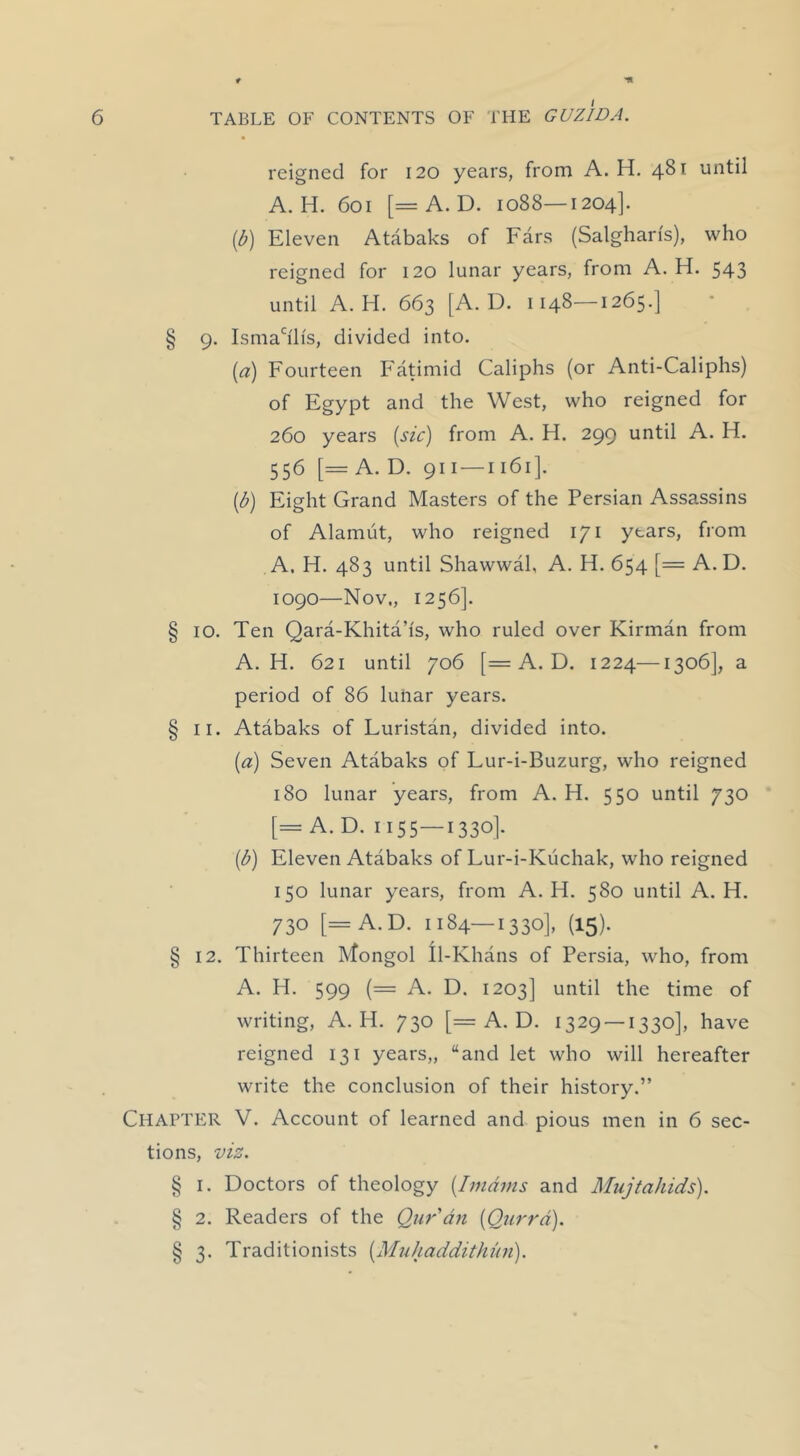 reigned for 120 years, from A. H. 481 until A. H. 601 [=A. D. 1088—1204]. ib) Eleven Atabaks of Ears (Salgharfs), who reigned for 120 lunar years, from A. H. 543 until A. H. 663 [A. D. 1148—1265.] § 9. Ismah'lfs, divided into. {a) Fourteen Fatimid Caliphs (or Anti-Caliphs) of Egypt and the West, who reigned for 260 years (sic) from A. H. 299 until A. H. 556 [= A. D. 911 —1161]. {b) Eight Grand Masters of the Persian Assassins of Alamut, who reigned 171 years, from A. H. 483 until Shawwal, A. H. 654 [= A. D. 1090—Nov., 1256]. § 10. Ten Qara-Khita’is, who ruled over Kirman from A. H. 621 until 706 [= A. D. 1224—1306], a period of 86 lunar years. § II. Atabaks of Luristan, divided into. (a) Seven Atabaks of Lur-i-Buzurg, who reigned 180 lunar years, from A. H. 550 until 730 [= A. D. 1155—1330]. (b) Eleven Atabaks of Lur-i-Kiichak, who reigned 150 lunar years, from A. H. 580 until A. H. 730 [=A.D. 1184—1330], (15). § 12. Thirteen Mongol Il-Khans of Persia, who, from A. PI. 599 (= A. D. 1203] until the time of writing, A. H. 730 [= A. D. 1329 — 1330], have reigned 131 years,, “and let who will hereafter write the conclusion of their history.” Chapter V. Account of learned and pious men in 6 sec- tions, viz. § I. Doctors of theology {Imams and Mujtakids). § 2. Readers of the Quran {Qurrd). § 3. Traditionists {Muhaddithun).