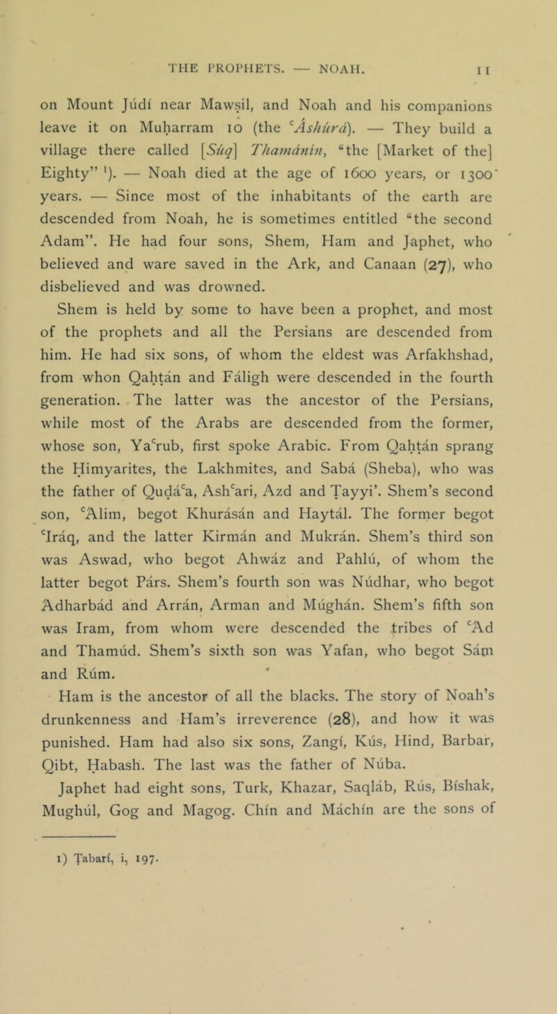 on Mount Judf near Mawsil, and Noah and his companions • > leave it on Muharram lo (the ’^Ashiird). — They build a village there called [Suq] TJianidnin, “the [Market of the] Eighty” '). — Noah died at the age of 1600 years, or 1300’ years. — Since most of the inhabitants of the earth are descended from Noah, he is sometimes entitled “the second Adam”. He had four sons, Shem, Ham and Japhet, who believed and ware saved in the Ark, and Canaan {27), who disbelieved and was drowned. Shem is held by some to have been a prophet, and most of the prophets and all the Persians are descended from him. He had six sons, of whom the eldest was Arfakhshad, from whon Qahtan and Faligh were descended in the fourth generation. . The latter was the ancestor of the Persians, while most of the Arabs are descended from the former, whose son, YaTub, first spoke Arabic. From Qahtan sprang the Himyarites, the Lakhmites, and Saba (Sheba), who was the father of Quda'^a, Ash'^ari, Azd and Tayyi’. Shem’s second son, 'Alim, begot Khurasan and Playtal. The former begot 'Iraq, and the latter Kirman and Mukran. Shem’s third son was Aswad, who begot Ahwaz and Pahlu, of whom the latter begot Pars. Shem’s fourth son was Nudhar, who begot Adharbad and Arran, Arman and Mughan. Shem’s fifth son was Irani, from whom were descended the tribes of 'Ad and Thamud. Shem’s sixth son was Yafan, who begot Sam and Rum. Ham is the ancestor of all the blacks. The story of Noah’s drunkenness and Ham’s irreverence (28), and how it was punished. Ham had also six sons, Zangi, Kus, Hind, Barbar, Qibt, Habash. The last was the father of Nuba. Japhet had eight sons, Turk, Khazar, Saqlab, Rus, Bi'shak, Mughul, Gog and Magog. Chin and Machin are the sons of 1) Tabari, i, 197.