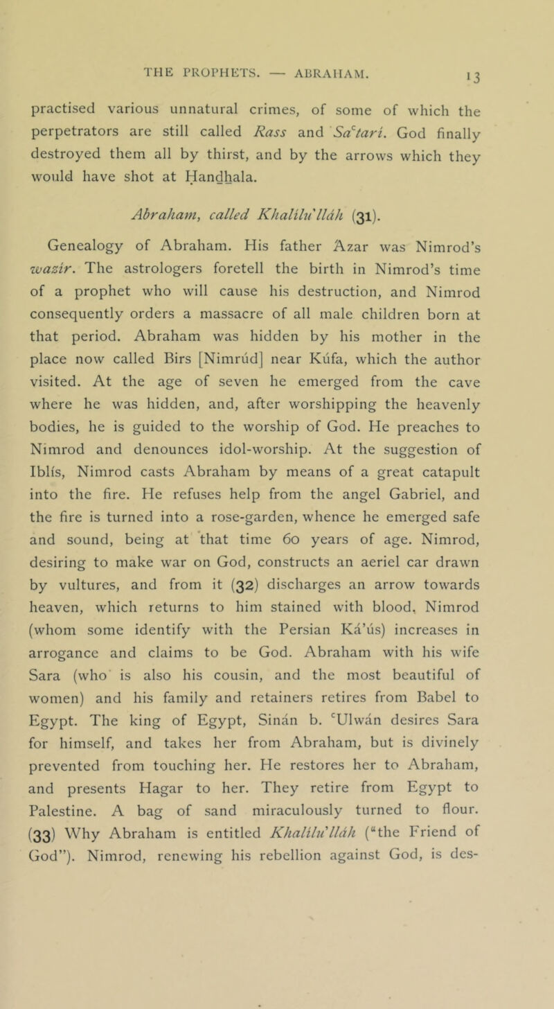 >3 practised various unnatural crimes, of some of which the perpetrators are still called Rass and Sa'tari. God finally- destroyed them all by thirst, and by the arrows which they would have shot at Handhala. Abraham, called Khalihi'lldh (31). Genealogy of Abraham. His father Azar was Nimrod’s wazir. The astrologers foretell the birth in Nimrod’s time of a prophet who will cause his destruction, and Nimrod consequently orders a massacre of all male children born at that period. Abraham was hidden by his mother in the place now called Birs [Nimriid] near Kiifa, which the author visited. At the age of seven he emerged from the cave where he was hidden, and, after worshipping the heavenly bodies, he is guided to the worship of God. He preaches to Nimrod and denounces idol-worship. At the suggestion of Iblis, Nimrod casts Abraham by means of a great catapult into the fire. He refuses help from the angel Gabriel, and the fire is turned into a rose-garden, whence he emerged safe and sound, being at that time 60 years of age. Nimrod, desiring to make war on God, constructs an aeriel car drawn by vultures, and from it (32) discharges an arrow towards heaven, which returns to him stained with blood, Nimrod (whom some identify with the Persian Ka’us) increases in arrogance and claims to be God. Abraham with his wife Sara (who is also his cousin, and the most beautiful of women) and his family and retainers retires from Babel to Egypt. The king of Egypt, Sinan b. ‘^Ulwan desires Sara for himself, and takes her from Abraham, but is divinely prevented from touching her. He restores her to Abraham, and presents Hagar to her. They retire from Egypt to Palestine. A bag of sand miraculously turned to flour. (33) Why Abraham is entitled Khalilii lldh (“the Friend of God”). Nimrod, renewing his rebellion against God, is des-