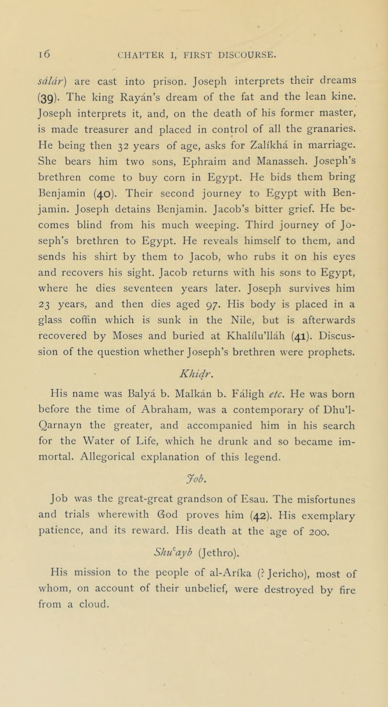 sdldr) are cast into prison. Joseph interprets their dreams (39). The king Rayan’s dream of the fat and the lean kine. Joseph interprets it, and, on the death of his former master, is made treasurer and placed in control of all the granaries. He being then 32 years of age, asks for Zalikha in marriage. She bears him two sons, Ephraim and Manasseh. Joseph’s brethren come to buy corn in Egypt. He bids them bring Benjamin (40). Their second journey to Egypt with Ben- jamin. Joseph detains Benjamin. Jacob’s bitter grief. He be- comes blind from his much weeping. Third journey of Jo- seph’s brethren to Egypt. He reveals himself to them, and sends his shirt by them to Jacob, who rubs it on his eyes and recovers his sight. Jacob returns with his sons to Egypt, where he dies seventeen years later. Joseph survives him 23 years, and then dies aged 97. His body is placed in a glass coffin which is sunk in the Nile, but is afterwards recovered by Moses and buried at Khalflu’llah (41). Discus- sion of the question whether Joseph’s brethren were prophets. Khidr. His name was Balya b. Malkan b. Faligh etc. He was born before the time of Abraham, was a contemporary of Dhu’l- Qarnayn the greater, and accompanied him in his search for the Water of Life, which he drunk and so became im- mortal. Allegorical explanation of this legend. Job. Job was the great-great grandson of Esau. The misfortunes and trials wherewith God proves him (42). His exemplary patience, and its reward. His death at the age of 200. SJudayb (Jethro). His mission to the people of al-Arfka (? Jericho), most of whom, on account of their unbelief, were destroyed by fire from a cloud.