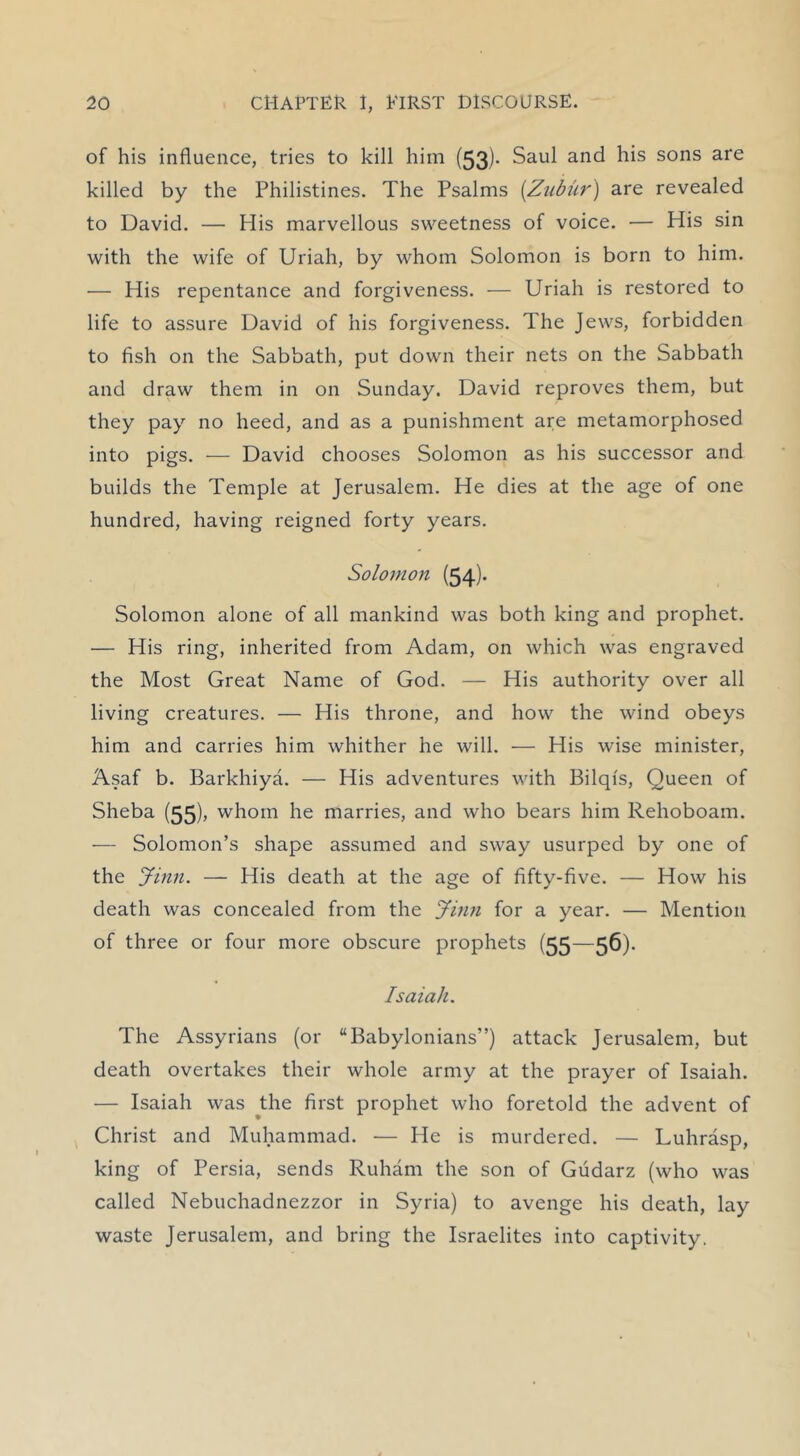 of his influence, tries to kill him (53)- Saul and his sons are killed by the Philistines. The Psalms [Zubiir) are revealed to David. — His marvellous sweetness of voice. — His sin with the wife of Uriah, by whom Solomon is born to him. — His repentance and forgiveness. — Uriah is restored to life to assure David of his forgiveness. The Jews, forbidden to fish on the Sabbath, put down their nets on the Sabbath and draw them in on Sunday. David reproves them, but they pay no heed, and as a punishment are metamorphosed into pigs. — David chooses Solomon as his successor and builds the Temple at Jerusalem. He dies at the age of one hundred, having reigned forty years. Solomon (54)- Solomon alone of all mankind was both king and prophet. — His ring, inherited from Adam, on which was engraved the Most Great Name of God. — His authority over all living creatures. — His throne, and how the wind obeys him and carries him whither he will. — His wise minister, Asaf b. Barkhiya. — His adventures with Bilqi's, Queen of Sheba (55)> whom he marries, and who bears him Rehoboam. — Solomon’s shape assumed and sway usurped by one of the Jinn. — His death at the age of fifty-five. — How his death was concealed from the Jinn for a year. — Mention of three or four more obscure prophets (55—56). Isaiah. The Assyrians (or “Babylonians”) attack Jerusalem, but death overtakes their whole army at the prayer of Isaiah. — Isaiah was ^the first prophet who foretold the advent of Christ and Muhammad. — He is murdered. — Luhrasp, king of Persia, sends Ruham the son of Gudarz (who was called Nebuchadnezzor in Syria) to avenge his death, lay waste Jerusalem, and bring the Israelites into captivity.
