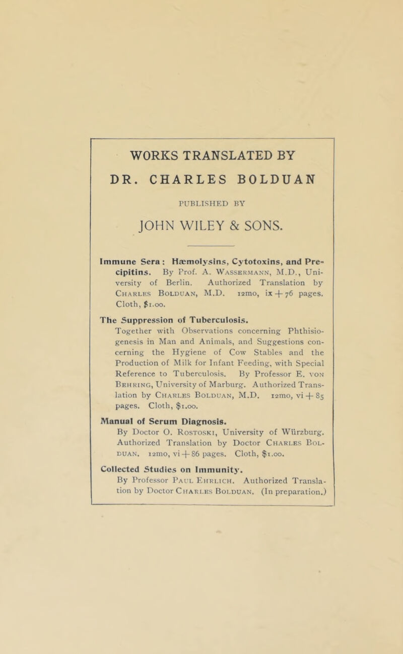 WORKS TRANSLATED BY DR. CHARLES BOLDUAN PUBLISHED BY JOHN WILEY & SONS. Immune Sera : Hjemolysins, Cytotoxins, and Pre- cipitins. By Prof. A. Wasskrmann, M.D., Uni- versity of Berlin. Authorized Translation by Charlf.s Bolduan, M.D. i2mo, ix76 pages. Cloth, $1.00. The Suppression of Tuberculosis. Together with Observations concerning Phthisio- genesis in Man and Animals, and Suggestions con- cerning the Hygiene of Cow Stables and the Production of Milk for Infant Feeding, with Special Reference to Tuberculosis. By Professor E. von Behring, University of Marburg. Authorized Trans- lation by Charles Bolduan, M.D. lamo, vi + 85 pages. Cloth, $1.00. Manual of Serum Diagnosis. By Doctor O. Rostoski, University of Wiirzburg. Authorized Translation by Doctor Charles Bol- duan. 121110, vi-j-86 pages. Cloth, fi.oo. Collected Studies on Immunitj’. By Professor Paul Ehrlich. Authorized Transla- tion by Doctor Charles Bolduan. (In preparation.)