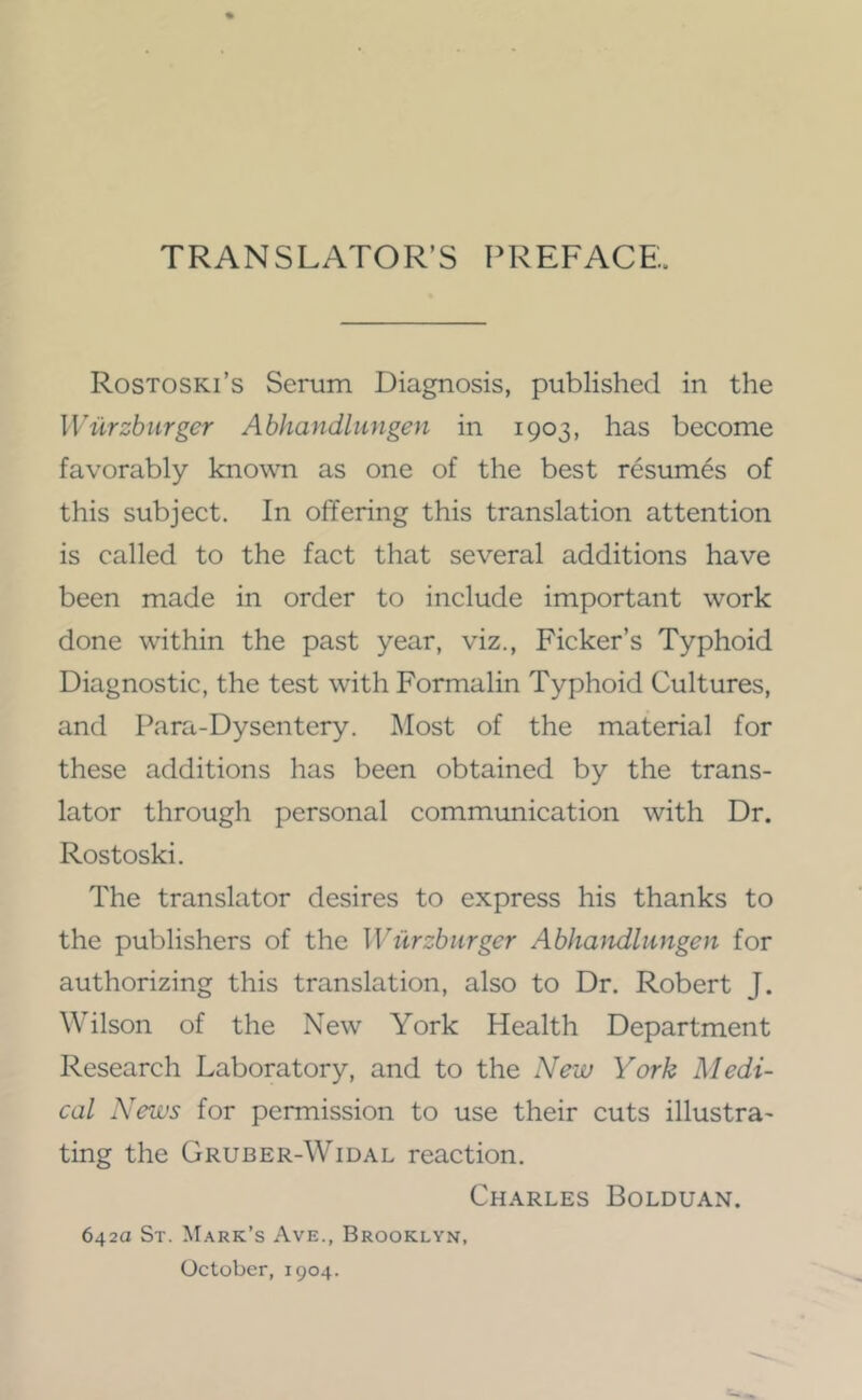 TRANSLATOR’S PREFACE.. Rostoski’s Serum Diagnosis, published in the Wurzburger Abhandliingen in 1903, has become favorably known as one of the best resumes of this subject. In offering this translation attention is called to the fact that several additions have been made in order to include important work done within the past year, viz.. Picker’s Typhoid Diagnostic, the test with Formalin Typhoid Cultures, and Para-Dysentery. Most of the material for these additions has been obtained by the trans- lator through personal communication with Dr. Rostoski. The translator desires to express his thanks to the publishers of the Wiirzbiirger Abhaitdlungen for authorizing this translation, also to Dr. Robert J. Wilson of the New York Health Department Research Laboratory, and to the New York Medi- cal News for permission to use their cuts illustra- ting the Gruber-Widal reaction. Charles Bolduan. 642a St. M.\rk’s Ave., Brooklyn, October, 1904.