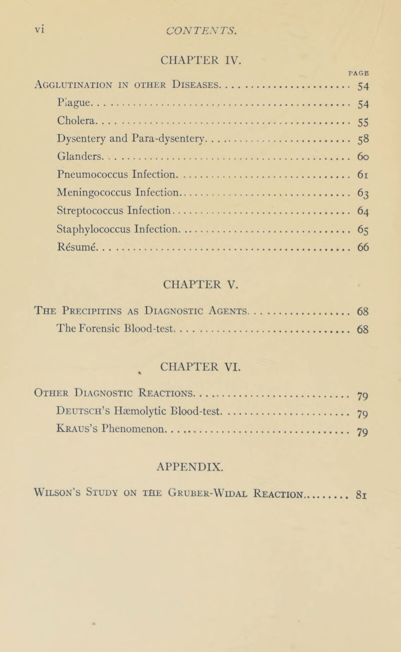 CHAPTER IV. PAGE Agglutination in other Diseases 54 Prague 54 Cholera 55 Dysentery and Para-dysentery 58 Glanders 60 Pneumococcus Infection 61 Meningococcus Infection 63 Streptococcus Infection 64 Staphylococcus Infection 65 Resume 66 CHAPTER V. The Precipitins as Diagnostic Agents 68 The Forensic Blood-test 68 CHAPTER VI. Other Diagnostic Reactions 79 Deutsch’s Haemolytic Blood-test 79 Kr.\us’s Phenomenon 79 APPENDIX. Wilson’s Study on the Gruber-Widal Reaction 81