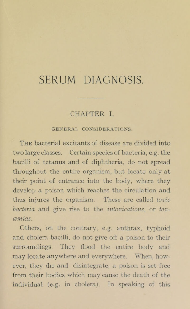 SERUM DIAGNOSIS. CHAPTER I, GENERAL CONSIDERATIONS. The bacterial excitants of disease are divided into two large classes. Certain species of bacteria, e.g. the bacilli of tetanus and of diphtheria, do not spread throughout the entire organism, but locate only at their point of entrance into the body, where they develop a poison which reaches the circulation and thus injures the organism. These are called toxic bacteria and give rise to the intoxications, or tox- cemias. Others, on the contrary, e.g. anthrax, typhoid and cholera bacilli, do not give off a poison to their surroundings. They flood the entire body and may locate anywhere and everywhere. When, how- ever, they die and disintegrate, a poison is set free from their bodies which may cause the death of the individual (e.g. in cholera). In speaking of this