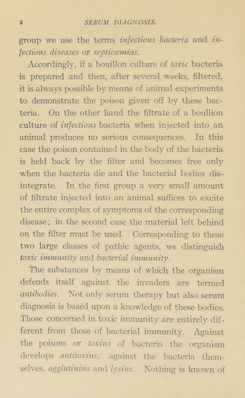 group we use the terms infectious bacteria and in- fectious diseases or septiccemias. Accordingly, if a bouillon culture of toxic bacteria is prepared and then, after several weeks, filtered, it is always possible by means of animal experiments to demonstrate the poison given off by these bac- teria. On the- other hand the filtrate of a bouillon culture of infectious bacteria when injected into an animal produces no serious consequences. In this case the poison contained in the body of the bacteria is held back by the filter and becomes free only when the bacteria die and the bacterial bodies dis- integrate. In the first group a very small amount of filtrate injected into an animal suffices to excite the entire complex of symptoms of the corresponding disease; in the second case the material left behind on the filter must be used. Corresponding to these two large classes of pathic agents, we distinguish toxic immunity and bacterial immunity. The substances by means of which the organism defends itself against the invaders are teiTned antibodies. Not only serum therapy but also serum diagnosis is based upon a knowledge of these bodies. Those concerned in toxic immunity are entirely dif- ferent from those of bacterial immunity. Against the poisons or toxins of bacteria the organism dcveloi)s antitoxins; against the l)actcria, tliem- selves. agglutinins and lysins. Notliing is known of