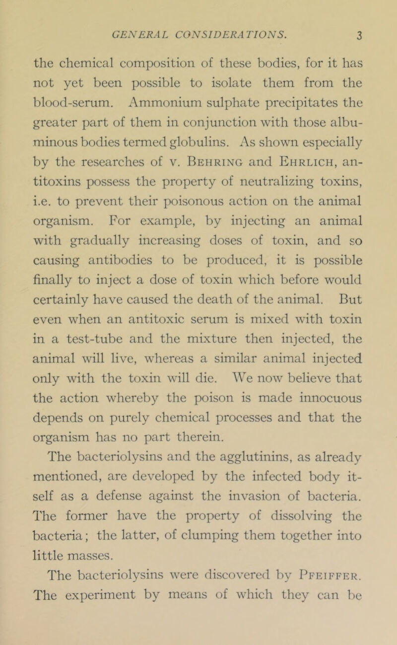 the chemical composition of these bodies, for it has not yet been possible to isolate them from the blood-serum. Ammonium sulphate precipitates the greater part of them in conjunction with those albu- minous bodies termed globulins. As shown especially by the researches of v. Behring and Ehrlich, an- titoxins possess the property of neutralizing toxins, i.e. to prevent their poisonous action on the animal organism. For example, by injecting an animal with gradually increasing doses of toxin, and so causing antibodies to be produced, it is possible finally to inject a dose of toxin which before would certainly have caused the death of the animal. But even when an antitoxic serum is mixed with toxin in a test-tube and the mixture then injected, the animal will live, whereas a similar animal injected only with the toxin will die. We now believe that the action whereby the poison is made innocuous depends on purely chemical processes and that the organism has no part therein. The bacteriolysins and the agglutinins, as already mentioned, are developed by the infected body it- self as a defense against the invasion of bacteria. The former have the property of dissolving the bacteria; the latter, of clumping them together into little masses. The bacteriolysins were discovered by Pfeiffer. The experiment by means of which they can be