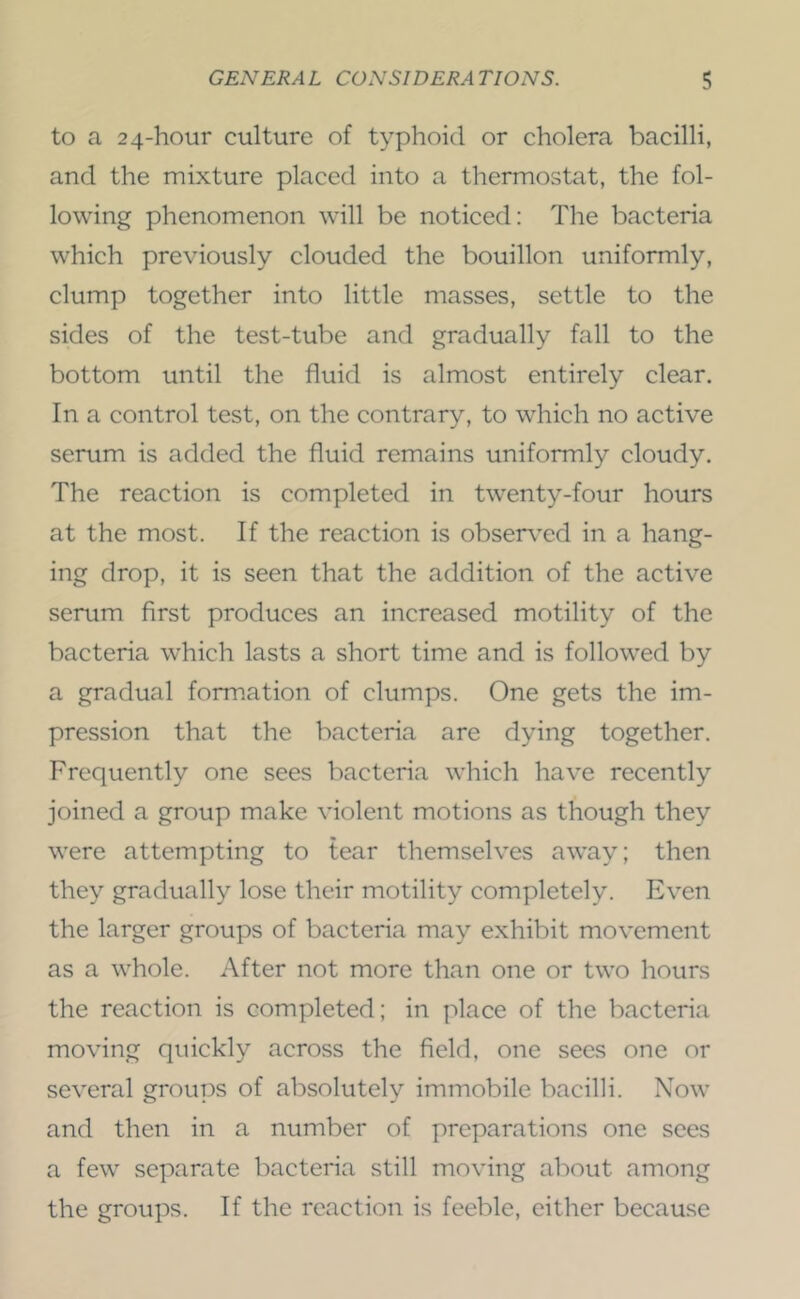 to a 24-hour culture of typhoid or cholera bacilli, and the mixture placed into a thermostat, the fol- lowing phenomenon will be noticed: The bacteria which previously clouded the bouillon uniformly, clump together into little masses, settle to the sides of the test-tube and gradually fall to the bottom until the fluid is almost entirely clear. In a control test, on the contrary, to which no active serum is added the fluid remains uniformly cloudy. The reaction is completed in twenty-four hours at the most. If the reaction is obser^^ed in a hang- ing drop, it is seen that the addition of the active serum first produces an increased motility of the bacteria which lasts a short time and is followed by a gradual formation of clumps. One gets the im- pression that the bacteria are dying together. Frequently one sees bacteria which have recently joined a group make violent motions as though they were attempting to tear themselves away; then they gradually lose their motility completely. Even the larger groups of bacteria may exhibit movement as a whole. After not more than one or two hours the reaction is completed; in place of the bacteria moving quickly across the field, one sees one or several groups of absolutely immobile bacilli. Now and then in a number of preparations one sees a few separate bacteria still moving about among the groups. If the reaction is feeble, either because