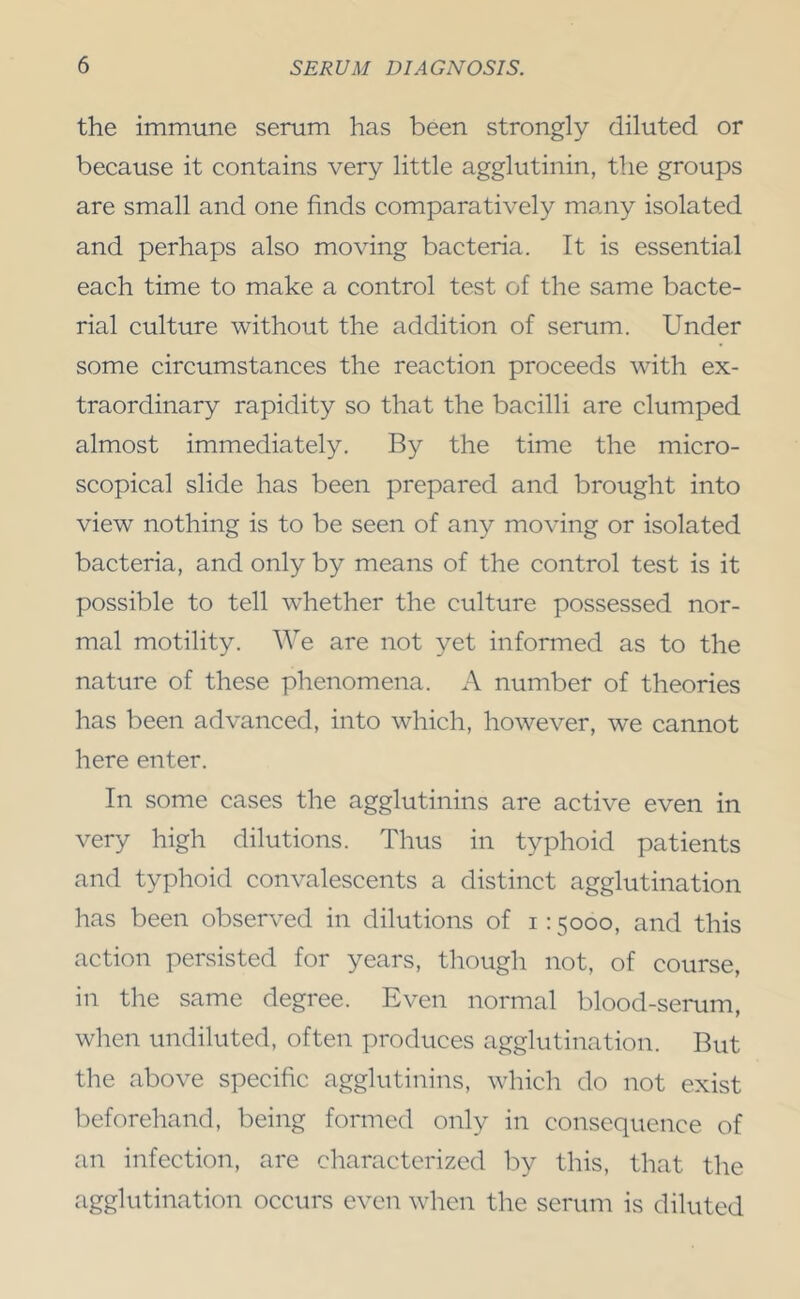 the immune serum has been strongly diluted or because it contains very little agglutinin, the groups are small and one finds comparatively many isolated and perhaps also moving bacteria. It is essential each time to make a control test of the same bacte- rial culture without the addition of serum. Under some circumstances the reaction proceeds with ex- traordinary rapidity so that the bacilli are clumped almost immediately. By the time the micro- scopical slide has been prepared and brought into view nothing is to be seen of any moving or isolated bacteria, and only by means of the control test is it possible to tell whether the culture possessed nor- mal motility. We are not yet informed as to the nature of these phenomena. A number of theories has been advanced, into which, however, we cannot here enter. In some cases the agglutinins are active even in very high dilutions. Thus in typhoid patients and typhoid convalescents a distinct agglutination has been observed in dilutions of i; 5000, and this action persisted for years, though not, of course, in the same degree. Even normal blood-serum, when undiluted, often produces agglutination. But the above specific agglutinins, which do not exist beforehand, being formed only in consequence of an infection, are characterized by this, that the agglutination occurs even when the serum is diluted