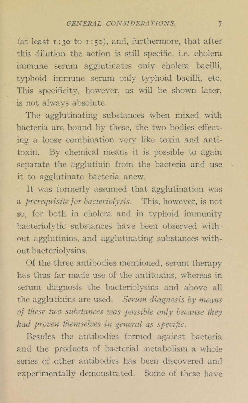 (at least i :3o to i :5o), and, furthermore, that after this dilution the action is still specific, i.e. cholera immune serum agglutinates only cholera bacilli, typhoid immune serum only typhoid bacilli, etc. This specificity, however, as will be shown later, is not always absolute. The agglutinating substances when mixed with bacteria are bound by these, the two bodies effect- ing a loose combination very like toxin and anti- toxin. By chemical means it is possible to again separate the agglutinin from the bacteria and use it to agglutinate bacteria anew. It was formerly assumed that agglutination was a prerequisite for bacteriolysis. This, however, is not so, for both in cholera and in typhoid immunity bacteriolytic substances have been observed with- out agglutinins, and agglutinating substances with- out bacteriolysins. Of the three antibodies mentioned, serum therapy has thus far made use of the antitoxins, whereas in serum diagnosis the bacteriolysins and above all the agglutinins are used. Serum diagnosis by means of these two substances was possible only because they had proven themselves in general as specific. Besides the antibodies formed against bacteria and the products of bacterial metabolism a whole series of other antibodies has been discovered and experimentally demonstrated. Some of these have