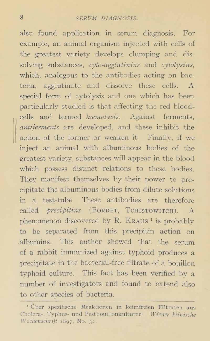 also found application in serum diap^nosis. For example, an animal organism injected with cells of the greatest variety develops clumping and dis- solving substances, cyto-aggliitinins and cytolysins, which, analogous to the antibodies acting on bac- teria, agglutinate and dissolve these cells. A special form of cytolysis and one which has been particularly studied is that affecting the red blood- cells and termed hccmolysis. Against ferments, antifennents are developed, and these inhibit the action of the former or weaken it Finally, if we inject an animal with albuminous bodies of the greatest variety, substances will appear in the blood which possess distinct relations to these bodies. They manifest themselves by their power to pre- cipitate the albuminous bodies from dilute solutions in a test-tube These antibodies are therefore called precipitins (Bordet, Tchistowitch). A phenomenon discovered by R. Kraus * is probably to be separated from this precipitin action on albumins. This author showed that the serum of a rabbit immunized against typhoid produces a precipitate in the bacterial-free filtrate of a bouillon typhoid culture. This fact has been verified by a number of investigators and found to extend also to other species of bacteria. ' liber spczifischc Rcaklioncn in kcimfrcicn Filtraten ans Cholera-, Tyjilin.s- und Pestboiiillonkullnren. lU/eHcT kl{>iischc Wochcusclirijt iSy;, No. 33.