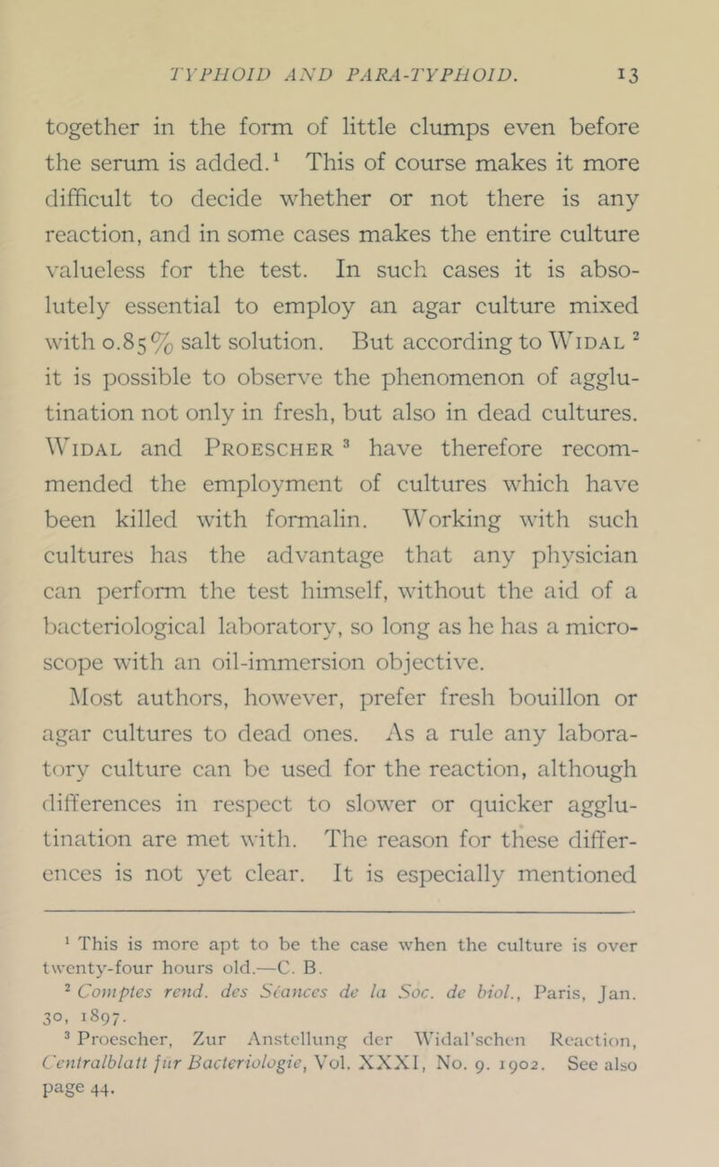 together in the form of little clumps even before the serum is added. ‘ This of course makes it more difficult to decide whether or not there is any reaction, and in some cases makes the entire culture valueless for the test. In such cases it is abso- lutely essential to employ an agar culture mixed with 0.85% salt solution. But according to Widal ^ it is possible to observe the phenomenon of agglu- tination not only in fresh, but also in dead cultures. Widal and Proescher ^ have therefore recom- mended the employment of cultures which have been killed with formalin. Working with such cultures has the advantage that any physician can perform the test himself, without the aid of a bacteriological laboratory, so long as he has a micro- scope with an oil-immersion objective. Most authors, however, prefer fresh bouillon or agar cultures to dead ones. As a rule any labora- tory culture can be used for the reaction, although differences in respect to slower or quicker agglu- tination are met with. The reason for these differ- ences is not yet clear. It is especially mentioned * This is more apt to be the case when the culture is over twenty-four hours old.—C. B. ^ Coniptes rend, des Si'anccs dc la Soc. de hiol., Paris, Jan. 30, 1897. ^ Proescher, Zur Anstcllunjj clcr Widar.schen Reaction, Centralblati jiir Bacteriologie, Vol. XXXI, No. 9. 1902. See also page 44.