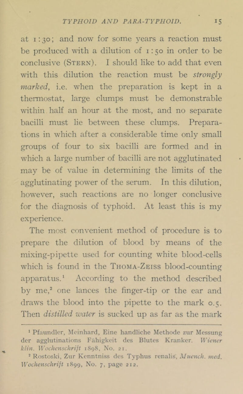 at 1:30; and now for some years a reaction must be produced with a dilution of i: 50 in order to be conclusive (Stern). I should like to add that even with this dilution the reaction must be strongly marked, i.e. when the preparation is kept in a thermostat, large clumps must be demonstrable within half an hour at the most, and no separate bacilli must lie between these clumps. Prepara- tions in which after a considerable time only small groups of four to six bacilli are formed and in which a large number of bacilli are not agglutinated may be of value in determining the limits of the agglutinating power of the scrum. In this dilution, however, such reactions are no longer conclusive for the diagnosis of typhoid. At least this is my experience. The most convenient method of procedure is to prepare the dilution of blood by means of the mixing-pipette used for counting white blood-cells which is found in the Thoma-Zeiss blood-counting apparatus. ‘ According to the method described by me,^ one lances the finger-tip or the ear and draws the blood into the pipette to the mark 0.5. Then distilled water is sucked up as far as the mark ‘ Pfaundlcr, Mcinhard, Eine handliche Methode zur Messung der agglutinations Fahigkcit dcs Blutes Kranker. Wiener klin. Wocliensclirift iSgS, No. 21. ^ Rostoski, Zur Kenntniss dcs Typhus renalis, Mnench. nied. Wochenschrift 1899, No. 7, page 212.