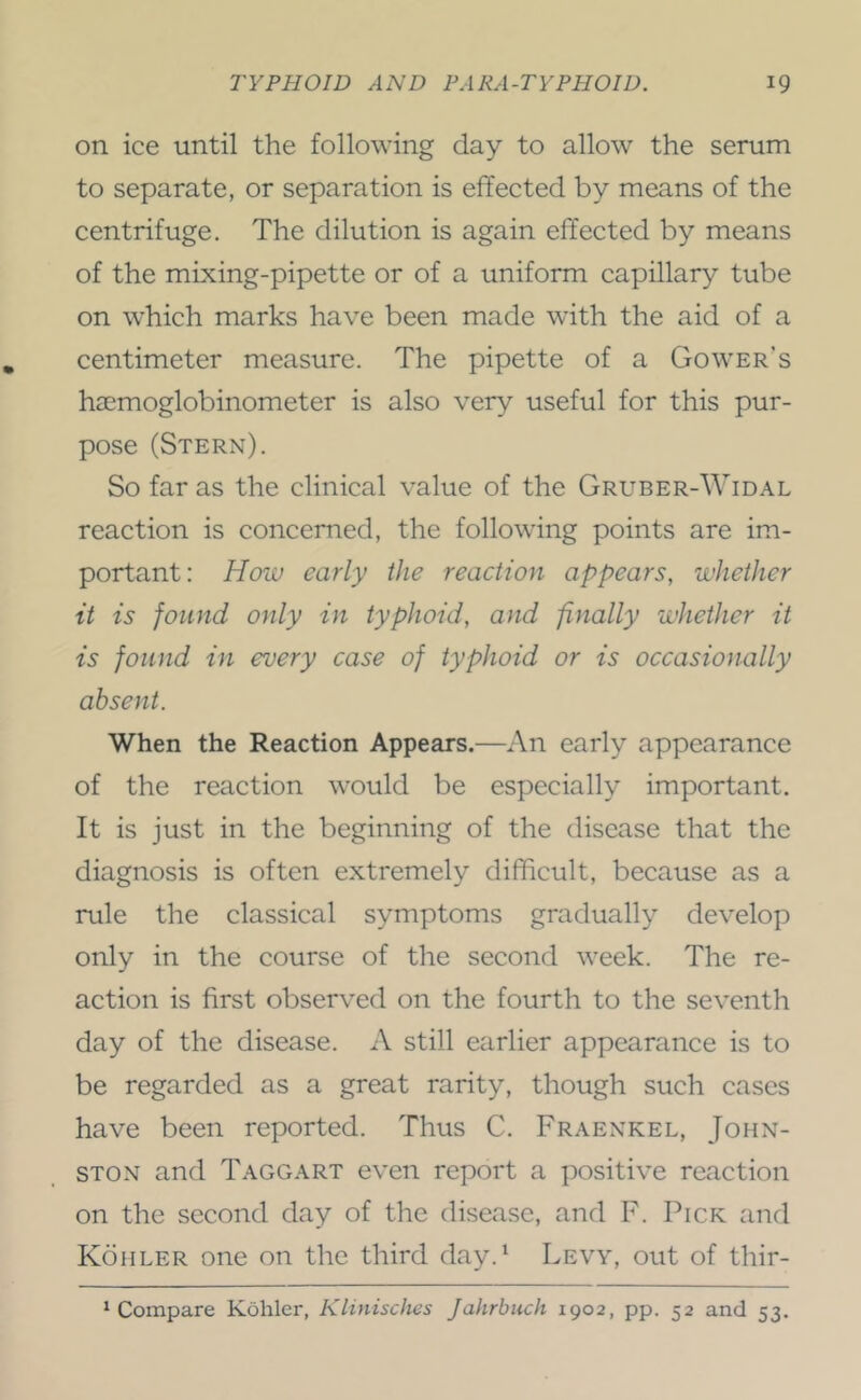 on ice until the following day to allow the serum to separate, or separation is effected by means of the centrifuge. The dilution is again effected by means of the mixing-pipette or of a uniform capillary tube on which marks have been made with the aid of a centimeter measure. The pipette of a Gower’s haemoglobinometer is also very useful for this pur- pose (Stern). So far as the clinical value of the Gruber-Widal reaction is concerned, the following points are im- portant: How early the reaction appears, whether it is found only in typhoid, and finally whether it is found in every case of typhoid or is occasionally absent. When the Reaction Appears.—An early appearance of the reaction would be especially important. It is just in the beginning of the disease that the diagnosis is often extremely difficult, because as a rule the classical symptoms gradually develop only in the course of the second week. The re- action is first observed on the fourth to the seventh day of the disease. A still earlier appearance is to be regarded as a great rarity, though such cases have been reported. Thus C. Fraenkel, John- ston and Taggart even report a positive reaction on the second day of the disease, and F. Pick and Kohler one on the third day.‘ Levy, out of thir- ^ Compare Kohler, Klinisches Jahrbuch 1902, pp. 52 and 53.