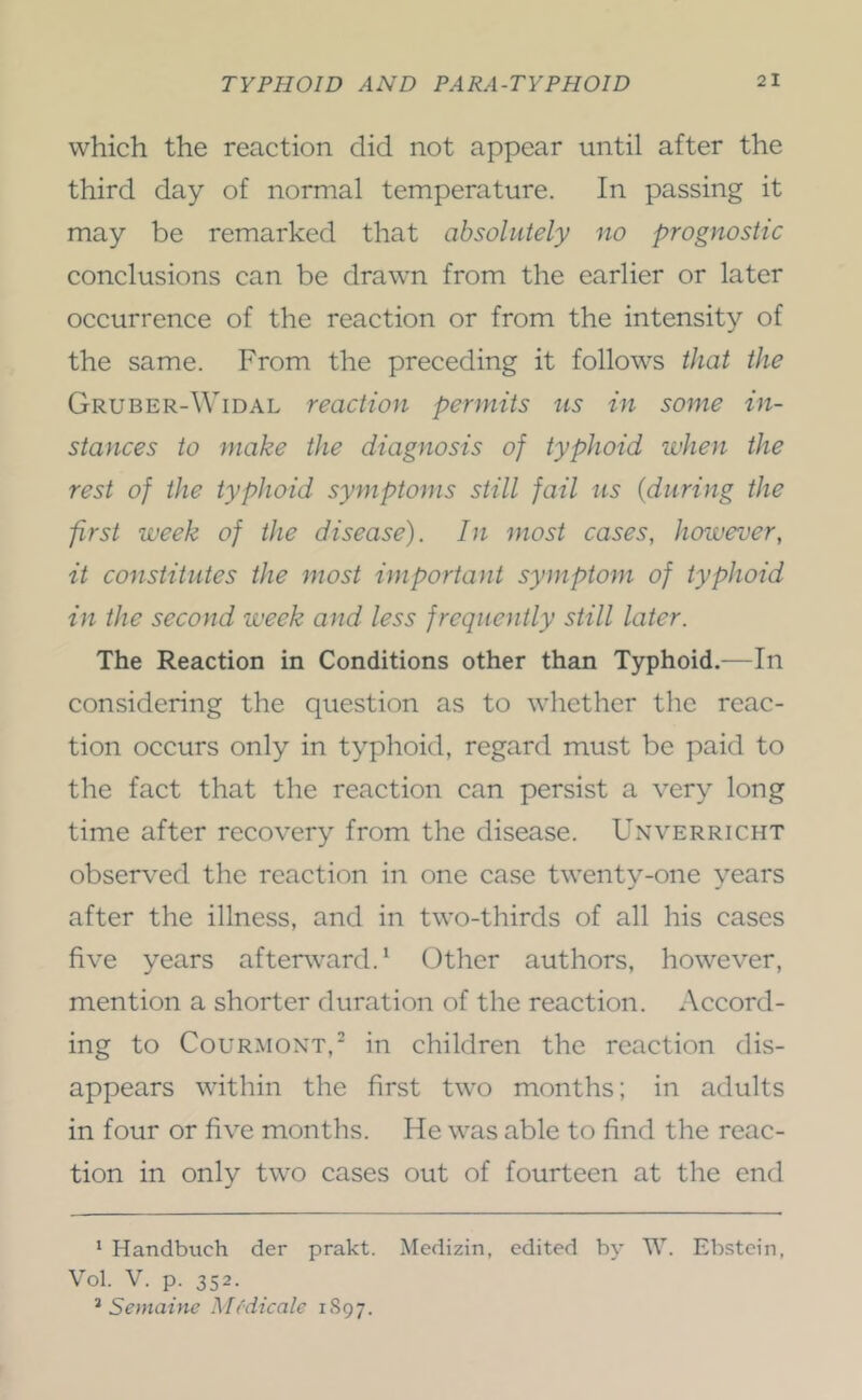 which the reaction did not appear until after the third day of normal temperature. In passing it may be remarked that absolutely no prognostic conclusions can be drawn from the earlier or later occurrence of the reaction or from the intensity of the same. From the preceding it follows that the Gruber-Widal reaction permits ns in some in- stances to make the diagnosis of typhoid when the rest of the typhoid symptoms still fail ns {during the first week of the disease). In most cases, however, it constitutes the most important symptom of typhoid in the second week and less frequently still later. The Reaction in Conditions other than Typhoid.—In considering the question as to whether the reac- tion occurs only in typhoid, regard must be paid to the fact that the reaction can persist a very long time after recovery from the disease. Unverricht observed the reaction in one case twenty-one years after the illness, and in two-thirds of all his cases five years afterward.^ Other authors, however, mention a shorter duration of the reaction. *\ccord- ing to CouRMONT,' in children the reaction dis- appears within the first two months; in adults in four or five months. He was able to find the reac- tion in only two cases out of fourteen at the end * Handbuch der prakt. Medizin, edited by W. Ebstein, Vol. V. p. 352. ^ Semaine Medicate 1897.