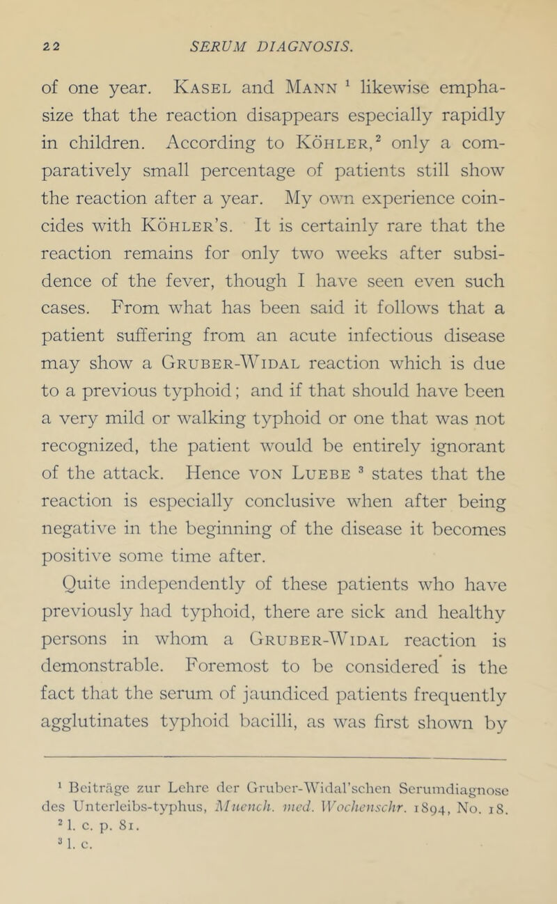 of one year. Kasel and Mann ^ likewise empha- size that the reaction disappears especially rapidly in children. According to Kohler,^ only a com- paratively small percentage of patients still show the reaction after a year. My own experience coin- cides with Kohler’s. It is certainly rare that the reaction remains for only two weeks after subsi- dence of the fever, though I have seen even such cases. From what has been said it follows that a patient suffering from an acute infectious disease may show a Gruber-Widal reaction which is due to a previous typhoid; and if that should have been a very mild or walking typhoid or one that was not recognized, the patient would be entirely ignorant of the attack. Hence von Luebe ^ states that the reaction is especially conclusive when after being negative in the beginning of the disease it becomes positive some time after. Quite independently of these patients who have previously had typhoid, there are sick and healthy persons in whom a Gruber-Widal reaction is demonstrable. Foremost to be considered is the fact that the serum of jaundiced patients frequently agglutinates typhoid bacilli, as was first shown by * Bcitrjige zur Lchre dor Grubcr-Widal’schen Scrumdiagno.se des Unterleibs-typhns, Mncnch. vied. Wochenschr. 1S94, No. iS. ^1. c. p. 81. 1. c.