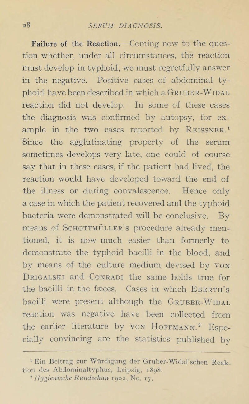 Failure of the Reaction.—Coming now to the ques- tion whether, under all circumstances, the reaction must develop in typhoid, we must regretfully answer in the negative. Positive cases of abdominal ty- phoid have been described in which a Gruber-Widal reaction did not develop. In some of these cases the diagnosis was confirmed by autopsy, for ex- ample in the two cases reported by Reissner.^ Since the agglutinating property of the serum sometimes develops very late, one could of course say that in these cases, if the patient had lived, the reaction would have developed toward the end of the illness or during convalescence. Hence only a case in which the patient recovered and the typhoid bacteria were demonstrated will be conclusive. By means of Schottmuller’s procedure already men- tioned, it is now much easier than formerly to demonstrate the typhoid bacilli in the blood, and by means of the culture medium devised by von Drigalski and Conradi the same holds true for the bacilli in the feces. Cases in which Eberth’s bacilli were present although the Gruber-Widal reaction was negative have been collected from the earlier literature by von Hoffmann.^ Espe- cially convincing are the statistics published by '■ Ein Bcitrag zitr Wiirdigung clcr Grubcr-Widarschcn Reak- tion des Abdominaltyphus, Leipzig, i8qS. ^ IIygicnischc Rundschau 1902, No. 17.