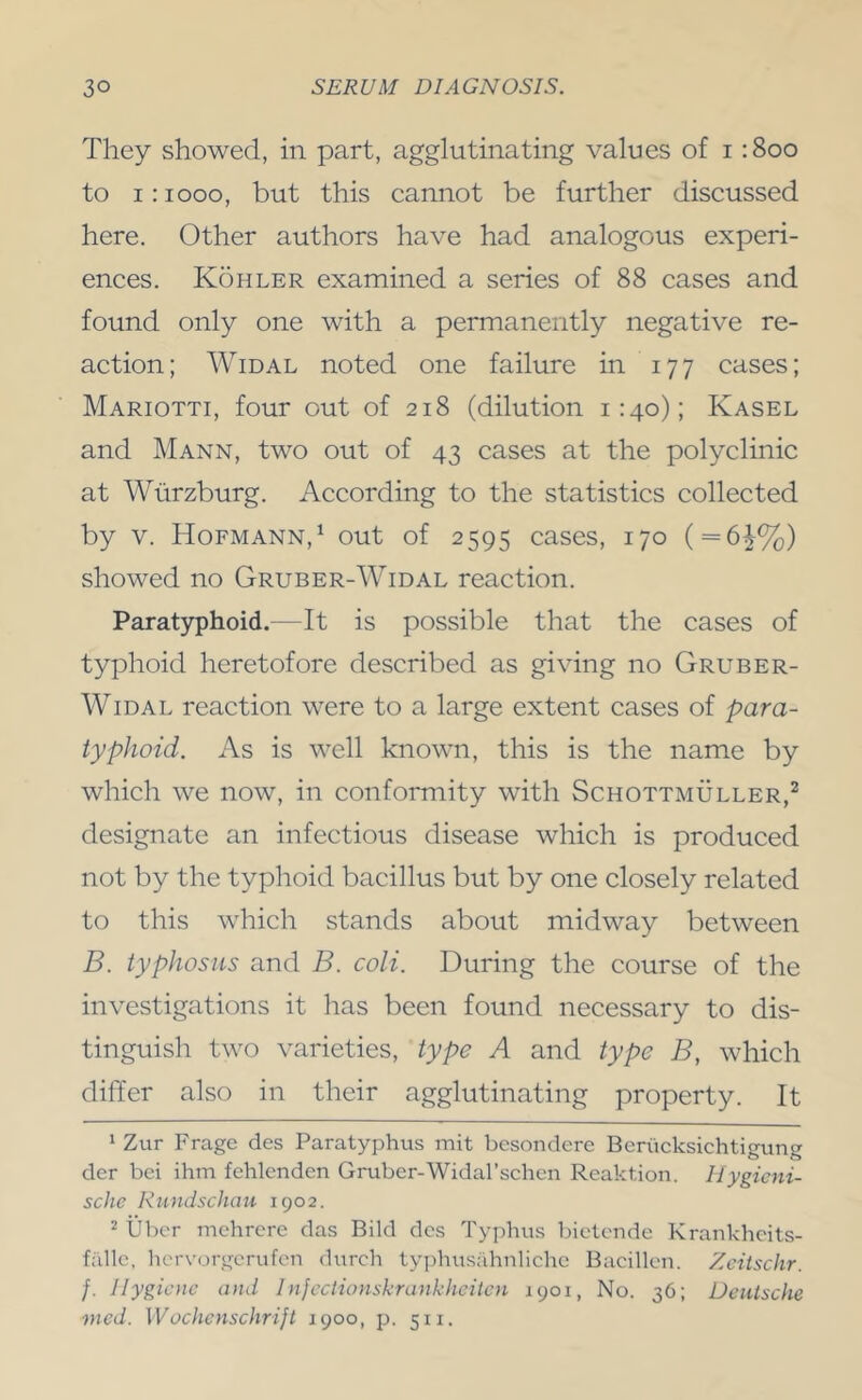 They showed, in part, agglutinating values of i :8oo to 1:1000, but this cannot be further discussed here. Other authors have had analogous experi- ences. K5hler examined a series of 88 cases and found only one with a permanently negative re- action; Widal noted one failure in 177 cases; Mariotti, four out of 218 (dilution 1:40); Kasel and Mann, two out of 43 cases at the polyclinic at Wurzburg. According to the statistics collected by V. Hofmann,‘ out of 2595 cases, 170 ( = 6^%) showed no Gruber-Widal reaction. Paratyphoid.—It is possible that the cases of typhoid heretofore described as giving no Gruber- WiDAL reaction were to a large extent cases of para- typhoid. As is well known, this is the name by which we now, in conformity with Schottmuller,^ designate an infectious disease which is produced not by the typhoid bacillus but by one closely related to this which stands about midway between B. typhosus and B. coli. During the course of the investigations it has been found necessary to dis- tinguish two varieties, type A and type B, which differ also in their agglutinating property. It ‘ Ztir Frage des Paratyphus mit besondere Beriicksichtigung der bei ihm fehlenden Gruber-Widal’schen Reaktion. Uygicni- sche Rundschau 1902. 2 Uber mchrere das Bild dcs Typhus bictonde Krankhcits- fiillc, hc'rvorgcrufon durch typhusahnlichc Bacillon. Zcitschr. f. Hygiene and 1 njeclionskrankheitcn 1901, No. 36; Deutsche mcd. Wochcnschrijt 1900, p. 511.