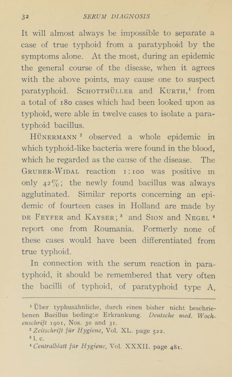 It will almost always be impossible to separate a case of true typhoid from a paratyphoid by the symptoms alone. At the most, during an epidemic the general course of the disease, when it agrees with the above points, may cause one to suspect paratyphoid. Schottmuller and Kurth,^ from a total of i8o cases which had been looked upon as typhoid, were able in twelve cases to isolate a para- typhoid bacillus. Hunermann ^ observed a whole epidemic in which typhoid-like bacteria were found in the blood, which he regarded as the cause of the disease. The Gruber-Widal reaction i; loo was positive m only 42%; the newly found bacillus was always agglutinated. Similar reports concerning an epi- demic of fourteen cases in Holland are made by DE Feyfer and Kayser; ^ and Sion and Negel * * report one from Roumania. Formerly none of these cases would have been differentiated from true typhoid. In connection with the serum reaction in para- typhoid, it should be remembered that very often the bacilli of typhoid, of paratyphoid type A, * liber typhusahnlichc, (lurch eincn bishcr nicht beschrie- bcnen Bacillus bedingie Erkraiikung. Deutsche med. Woch- enschrift 1901, Nos. 30 and 31. ^ Zeitschrijt }ur Hygiene, Vol. XL. jjage 522. ^ 1. c. * Ceniralblatt fiir Hygiene, Yol. XXXII. page 481.