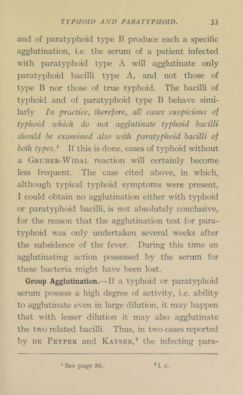 and of paratyphoid type B produce each a specific agglutination, i.e. the serum of a patient infected with paratyphoid type A will agglutinate only paratyphoid bacilli type A, and not those of type B nor those of true typhoid. The bacilli of typhoid and of paratyphoid type B behave simi- larly In practice, therefore, all cases suspicions of typhoid which do not agglutinate typhoid bacilli should be examined also ivith paratyphoid bacilli of both types.'- If this is done, cases of typhoid without a Gruber-Widal reaction will certainly become less frequent. The case cited above, in which, although typical typhoid symptoms were present, I could obtain no agglutination either with typhoid or paratyphoid bacilli, is not absolutely conclusive, for the reason that the agglutination test for para- typhoid was only undertaken several weeks after the subsidence of the fever. During this time an agglutinating action possessed by the serum for these bacteria might have been lost. Group Agglutination.—If a typhoid or paratyphoid serum possess a high degree of activity, i.e. ability to agglutinate even in large dilution, it may happen that with lesser dilution it may also agglutinate the two related bacilli. Thus, in two cases reported by DE Feyfer and Kayser,^ the infecting para- ‘ See page 86. M. c.