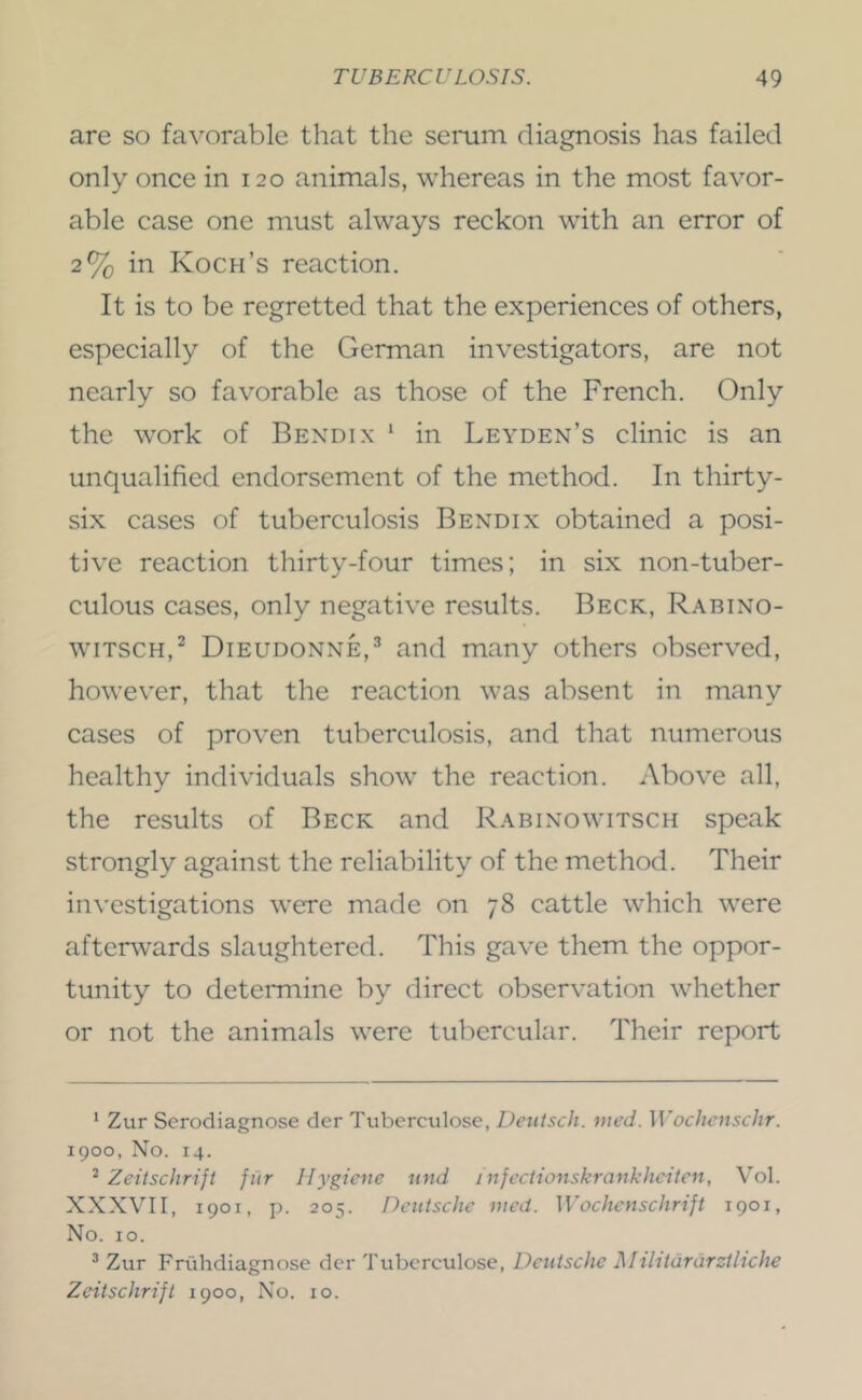 are so favorable that the serum diagnosis has failed only once in 120 animals, whereas in the most favor- able case one must always reckon with an error of 2% in Koch’s reaction. It is to be regretted that the experiences of others, especially of the German investigators, are not nearly so favorable as those of the French. Only the work of Bexdix * in Leyden’s clinic is an unqualified endorsement of the method. In thirty- six cases of tuberculosis Bendix obtained a posi- tive reaction thirty-four times; in six non-tuber- culous cases, only negative results. Beck, Rabino- wiTSCH,^ Dieudonne,^ and many others observed, however, that the reaction was absent in many cases of proven tuberculosis, and that numerous healthy individuals show the reaction. Above all, the results of Beck and Rabinowitsch speak strongly against the reliability of the method. Their in\'estigations were made on 78 cattle which were afterwards slaughtered. This gave them the oppor- tunity to determine by direct observation whether or not the animals were tubercular. Their report ' Zur Serodiagnose der Tubcrculose, Deutsch. med. Wochcnschr. 1900, No. 14. ^ Zeitschrift fiir Hygiene und infectionskrankhciten, V^ol. XXXVII, 1901, p. 205. Deutsche meet. Wochcnschrift 1901, No. 10. ’ Zur Friihdiagnose dcr Tubcrculose, Deutsche Mibtararztliche Zeitschrijt 1900, No. 10.