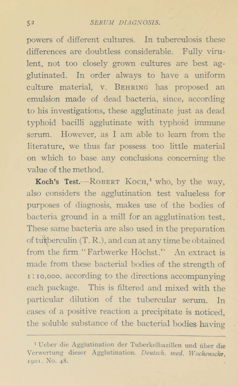 powers of different cultures. In tuberculosis these differences are doubtless considerable. Fully viru- lent, not too closely grown cultures are best ag- glutinated. In order always to have a uniform culture material, v. Behring has proposed an emulsion made of dead bacteria, since, according to his investigations, these agglutinate just as dead typhoid bacilli agglutinate with typhoid immune serum. However, as I am able to learn from the literature, we thus far possess too little material on which to base any conclusions concerning the value of the method. Koch’s Test.—Robert Koch,^ who, by the way, also considers the agglutination test valueless for purposes of diagnosis, makes use of the bodies of bacteria ground in a mill for an agglutination test. These same bacteria are also used in the preparation of tu^berculin (T. R.), and can at any time be obtained from the firm “Farbwerke Hochst.” An extract is made from these bacterial bodies of the strength of I; 10,000, according to the directions accompanying each package. This is filtered and mixed with the particular dilution of the tubercular serum. In cases of a iiositive reaction a precipitate is noticed, the soluble substance of the bacterial bodies having ‘ Uc'bcr die Agglutination dcr Tubcrkolbazillcn und tiber die Verwertung dieser Agglutination. Dciiisch. iitcd. Wochcnschr. 1901, No. 48.