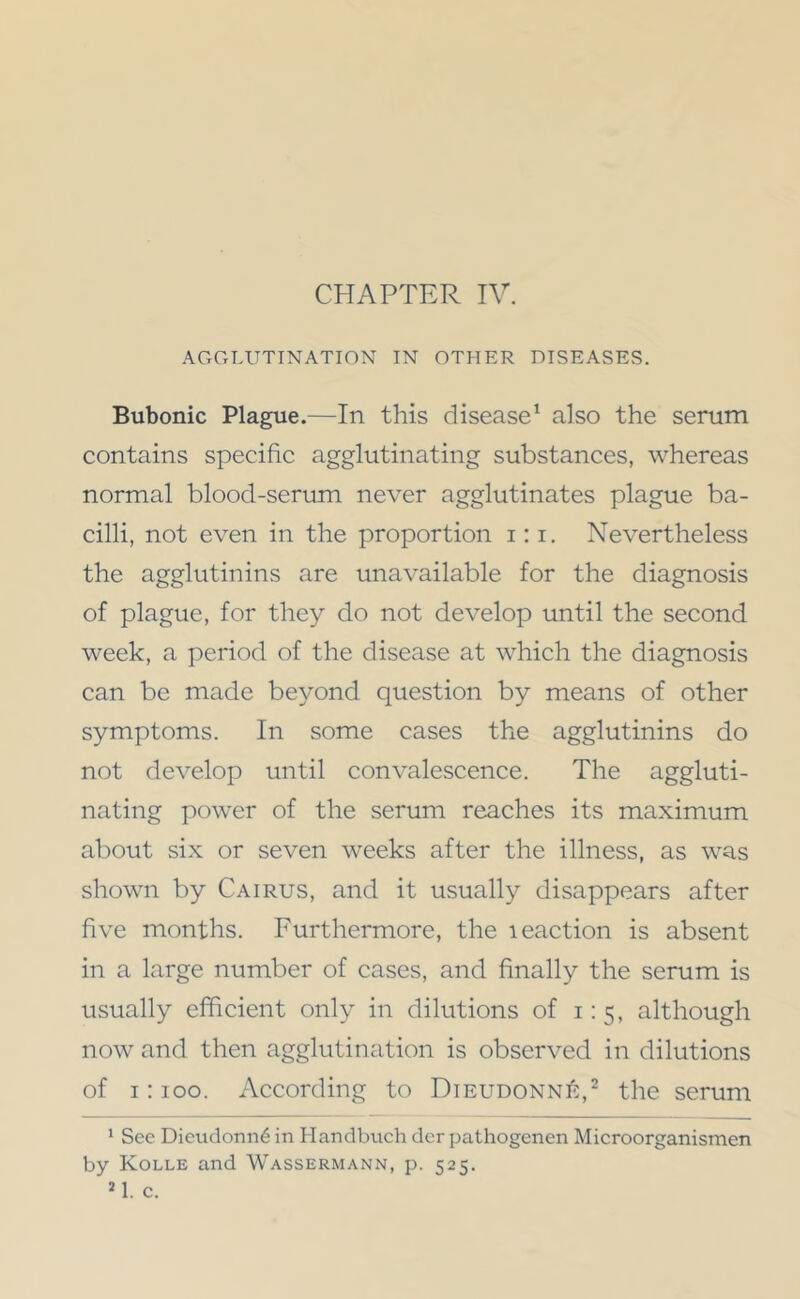 CHAPTER IV. AGGLUTINATION IN OTHER DISEASES. Bubonic Plague.—In this disease^ also the serum contains specific agglutinating substances, whereas normal blood-serum never agglutinates plague ba- cilli, not even in the proportion i;i. Nevertheless the agglutinins are unavailable for the diagnosis of plague, for they do not develop until the second week, a period of the disease at which the diagnosis can be made beyond question by means of other symptoms. In some cases the agglutinins do not develop until convalescence. The aggluti- nating power of the serum reaches its maximum about six or seven weeks after the illness, as was shown by Cairus, and it usually disappears after five months. Furthermore, the leaction is absent in a large number of cases, and finally the serum is usually efficient only in dilutions of 1:5, although now and then agglutination is observed in dilutions of 1:100. According to Dieudonnk,^ the scrum * See Dieudonn6 in Handbnch der pathogenen Microorganismen by Kolle and Wassermann, p. 525.