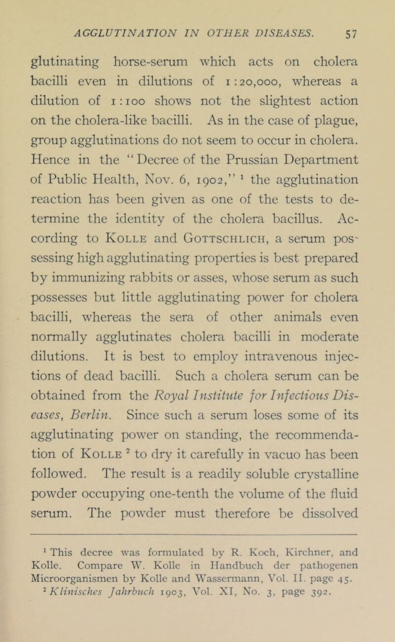 glutinating horse-serum which acts on cholera bacilli even in dilutions of 1:20,000, whereas a dilution of 1:100 shows not the slightest action on the cholera-like bacilli. As in the case of plague, group agglutinations do not seem to occur in cholera. Hence in the “Decree of the Prussian Department of Public Plealth, Nov. 6, 1902,’’ ‘ the agglutination reaction has been given as one of the tests to de- termine the identity of the cholera bacillus. Ac- cording to Kolle and Gottschlich, a serum pos' sessing high agglutinating properties is best prepared by immunizing rabbits or asses, whose serum as such possesses but little agglutinating power for cholera bacilli, whereas the sera of other animals even normally agglutinates cholera bacilli in moderate dilutions. It is best to employ intravenous injec- tions of dead bacilli. Such a cholera serum can be obtained from ihe Royal Institute for Infections Dis- eases, Berlin. Since such a serum loses some of its agglutinating power on standing, the recommenda- tion of Kolle ^ to dry it carefully in vacuo has been followed. The result is a readily soluble crystalline powder occupying one-tenth the volume of the fluid serum. The powder must therefore be dissolved * This decree was formulated by R. Koch, Kirchner, and Kolle. Compare \V. Kolle in Handbuch der pathogenen Microorganismen by Kolle and Wassennann, Vol. II. page 45. ^Klimsches JaJirlmch 1903, Vol. XI, No. 3, page 392.