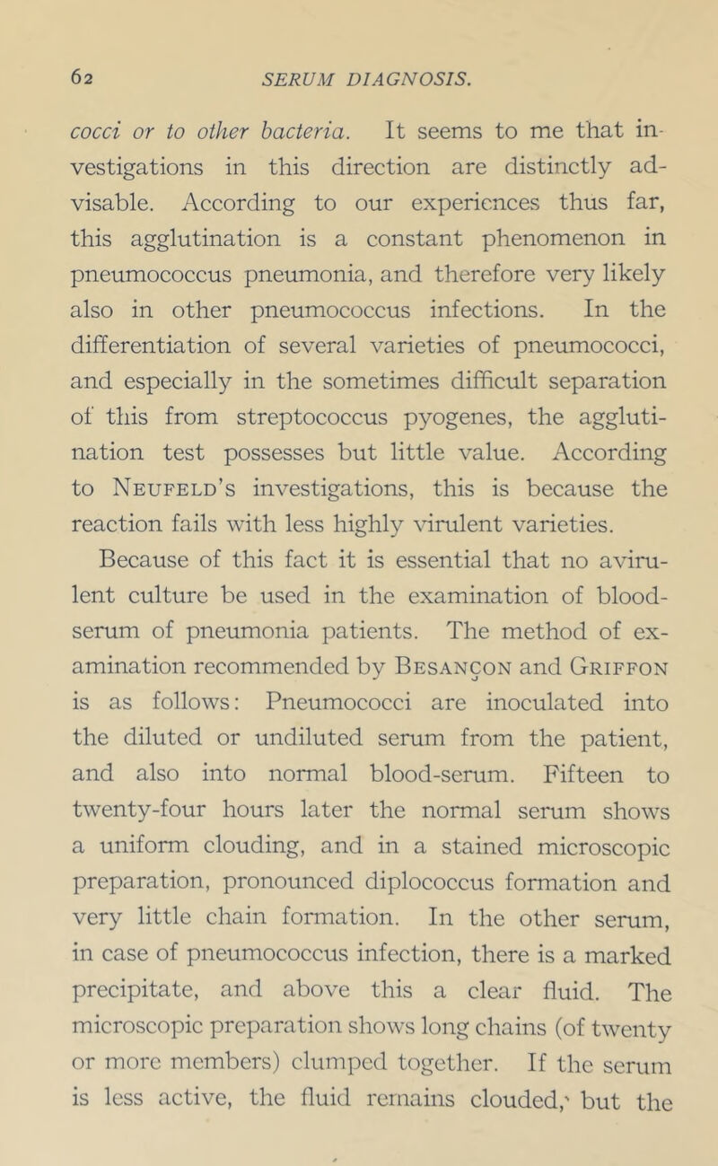 cocci or to other bacteria. It seems to me that in- vestigations in this direction are distinctly ad- visable. According to our experiences thus far, this agglutination is a constant phenomenon in pneumococcus pneumonia, and therefore very likely also in other pneumococcus infections. In the differentiation of several varieties of pneumococci, and especially in the sometimes difficult separation of this from streptococcus pyogenes, the aggluti- nation test possesses but little value. According to Neufeld’s investigations, this is because the reaction fails with less highly virulent varieties. Because of this fact it is essential that no aviru- lent culture be used in the examination of blood- serum of pneumonia patients. The method of ex- amination recommended by Besancon and Griffon is as follows: Pneumococci are inoculated into the diluted or undiluted serum from the patient, and also into normal blood-serum. Fifteen to twenty-four hours later the normal serum shows a uniform clouding, and in a stained microscopic preparation, pronounced diplococcus formation and very little chain formation. In the other serum, in case of pneumococcus infection, there is a marked precipitate, and above this a clear fluid. The microscopic preparation shows long chains (of twenty or more members) clumped together. If the serum is less active, the fluid remains clouded,' but the