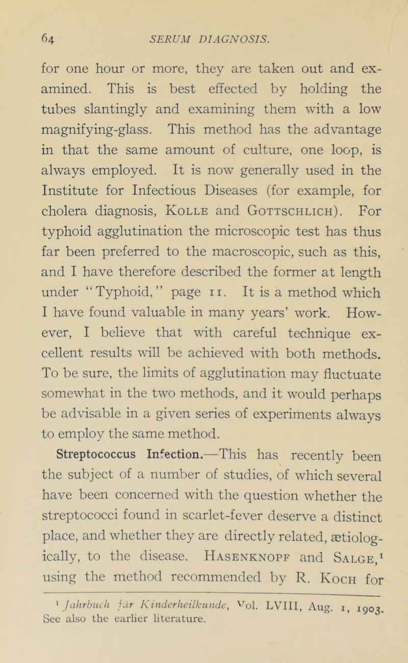 for one hour or more, they are taken out and ex- amined. This is best effected by holding the tubes slantingly and examining them with a low magnifying-glass. This method has the advantage in that the same amount of culture, one loop, is always employed. It is now generally used in the Institute for Infectious Diseases (for example, for cholera diagnosis, Kolle and Gottschlich). For typhoid agglutination the microscopic test has thus far been preferred to the macroscopic, such as this, and I have therefore described the former at length under “Typhoid,” page ii. It is a method which I have found valuable in many years’ work. How- ever, I believe that with careful technique ex- cellent results will be achieved with both methods. To be sure, the limits of agglutination may fluctuate somewhat in the two methods, and it would perhaps be advisable in a given series of experiments always to employ the same method. Streptococcus Infection.—This has recently been the subject of a number of studies, of which several have been concerned with the question whether the streptococci found in scarlet-fever deserve a distinct place, and whether they are directly related, aetiolog- ically, to the disease. Hasenknopf and Salge,‘ using the method recommended by R. Koch for ' Jahrbuch j.ir Kindcrhcilkundc, '^ol. LVIIl, Aug. i, 1903 Sec also the earlier literature.