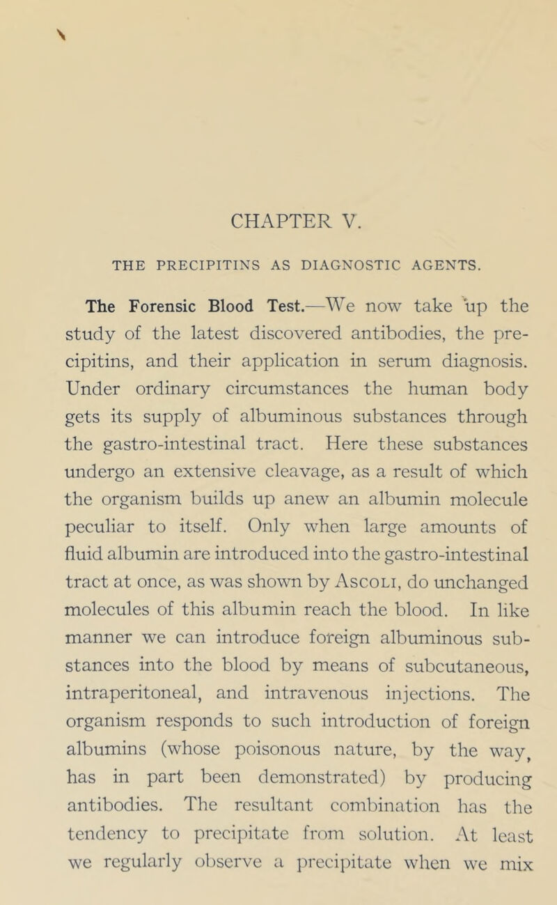 THE PRECIPITIKS AS DIAGNOSTIC AGENTS. The Forensic Blood Test.—We now take up the study of the latest discovered antibodies, the pre- cipitins, and their application in serum diagnosis. Under ordinary circumstances the human body gets its supply of albuminous substances through the gastro-intestinal tract. Here these substances undergo an extensive cleavage, as a result of which the organism builds up anew an albumin molecule peculiar to itself. Only when large amounts of fluid albumin are introduced into the gastro-intestinal tract at once, as was shown by Ascoli, do unchanged molecules of this albumin reach the blood. In like manner we can introduce foreign albuminous sub- stances into the blood by means of subcutaneous, intraperitoneal, and intravenous injections. The organism responds to such introduction of foreign albumins (whose poisonous nature, by the way^ has in part been demonstrated) by producing antibodies. The resultant combination has the tendency to precipitate from solution. At least we regularly oliserve a ]:)recipitate when we mix