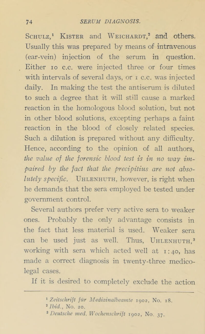 Schulz/ Kister and Weichardt/ and others. Usually this was prepared by means of intravenous (ear-vein) injection of the serum in question. Either lo c.c. were injected three or four times with intervals of several days, or i c.c, was injected daily. In making the test the antiserum is diluted to such a degree that it will still cause a marked reaction in the homologous blood solution, but not in other blood solutions, excepting perhaps a faint reaction in the blood of closely related species. Such a dilution is prepared without any difficulty. Hence, according to the opinion of all authors, the value of the forensic blood test is in no way im- paired by the fact that the precipitius are not abso- lutely specific. Uhlenhuth, however, is right when he demands that the sera employed be tested under government control. Several authors prefer very active sera to weaker ones. Probably the only advantage consists in the fact that less material is used. Weaker sera can be used just as well. Thus, Uhlenhuth,^ working with sera which acted well at 1:40, has made a correct diagnosis in twenty-three medico- legal cases. If it is desired to completely exclude the action ’ Zeitschrijt fur Medizinalbcamte 1902, No. 18. ^ Ibid., No. 20.