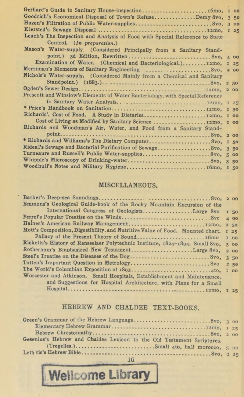 Gerhard’s Guide to Sanitary House-inspection i6mo, i oo Goodrich’s Economical Disposal of Town’s Refuse Demy 8vo, 3 50 Hazen’s Filtration of Public Water-supplies 8vo, 3 00 Kiersted’s Sewage Disposal izmo, i 25 Leach’s The Inspection and Analysis of Food with Special Reference to State ControL {In preparation.) Mason’s Water-supply. (Considered Principally from a Sanitary Stand- point.) 3d Edition, Rewritten 8vo, 4 00 Examination of Water. (Chemical and BacteriologicaL) izmo, i 25 Merriman’s Elements of Sanitary Engineering 8vo, 2 00 Nichols’s Water-supply, (Considered Mainly from a Chemical and Sanitary Standpoint) (1883.) 8vo, 2 50 Ogden’s Sewer Design izmo, 2 00 Prescott and Winslow’s Elements of Water Bacteriology, with Special Reference to Sanitary Water Analysis izmo, i 25 * Price's Handbook on Sanitation izmo, i 50 Richards’. Cost of Food. A Study in Dietaries izmo, i 00 Cost of Living as Modified by Sanitary Science izmo, i 00 Richards and Woodman s Air, Water, and Food from a Sanitary Stand- point 8vo, 2 00 • Richards and Williams’s The Dietary Computer 8vo, i 50 Rideal’s Sewage and Bacterial Purification of Sewage 8vo, 3 50 Tumeaure and Russell’s Public Water-supplies 8vo, 5 00 Whipple’s Microscopy of Drinking-water 8vo, 3 50 Woodhull’s Notes and Military Hygiene i6mo, 1 50 MISCELLANEOUS. Barker’s Deep-sea Soundings 8vo, 2 00 Emmons’s Geological Guide-book of the Rocky Mountain Excursion of the International Congress of Geologists Large 8vo 1 50 Ferrel’s Popular Treatise on the Winds 8vo 4 00 Haines’s American Railway Management izmo, 2 50 Mott’s Composition,Digestibility, and Nutritive Value of Food. Mounted chart, i 25 Fallacy of the Present Theory of Sound i6mo i 00 Ricketts’s History of Rensselaer Polytechnic Institute, 1824-1894. Small 8vo, 3 00 Rotherham’s Emphasized New Testament Large 8vo, 2 00 Steel’s Treatise on the Diseases of the Dog 8vo, 3 50 Totten’s Important Question in Metrology 8vo 2 50 The World’s Columbian Exposition ot 1893 4to, t 00 Worcester and Atkinson. Small Hospitals, Establishment and Maintenance, and Suggestions for Hospital Architecture, with Plans for a Small Hospital izmo, i 25 HEBREW AND CHALDEE TEXT-BOOKS. Green’s Grammar of the Hebrew Language Elementary Hebrew Grammar Hebrew Chrestomathy Gesenius’s Hebrew and Chaldee Lexicon to the (Tregelles.) Letb ris’s Hebrew Bible IG 8 VO, izmo, 8 VO, Old Testament Scriptures. .Small 4to, half morocco, 8vo, t WeUcome Library 3 00 1 25 2 00 5 00 2 25