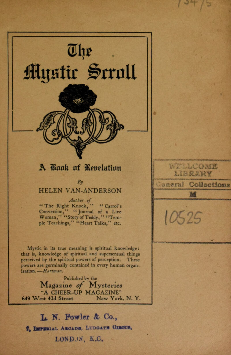 w . Mgaitr 9mtU A Honk of UmlatUm By HELEN VAN-ANDERSON Author of “ The Right Knock, ” “ Carrol’s Conversion,” “Journal of a Live Woman,” “Story ofTeddy, ” “Tem- ple Teachings,” “Heart Talks,” etc. ULrCO&E 1 Ll&IttKY jsacral Collection* M 10s 2S Mystic in its true meaning is spiritual knowledge: that is, knowledge of spiritual and supersensual things perceived by the spiritual powers of perception. These powers are germinally contained in every human organ- ization.—Hartman. Published by the Mag azine of Mysteries “A CHEER-UP MAGAZINE 649 West 43d Street New York, N. Y. Ii. N. Fowler & Co., f, Imtoial A*cadb. Lima at* Oibocs, LONDJX, &.G,