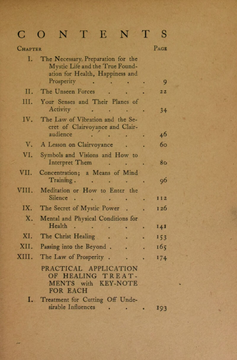 CONTENTS Chapter Page I. The Necessary Preparation for the Mystic Life and the True Found- ation for Health, Happiness and Prosperity .... 9 II. The Unseen Forces . . . 22 III. Your Senses and Their Planes of Activity . . . . 34 IV. The Law of Vibration and the Se- cret of Clairvoyance and Clair- audience .... 46 V. A Lesson on Clairvoyance . . 60 VI. Symbols and Visions and How to Interpret Them ... So VII. Concentration; a Means of Mind Training..... 96 VIII. Meditation or How to Enter the Silence . . . . .112 IX. The Secret of Mystic Power . . 126 X. Mental and Physical Conditions for J Health . . . . .141 XI. The Christ Healing . . . 153 XII. Passing into the Beyond . . . 165 XIII. The Law of Prosperity . . . 174 PRACTICAL APPLICATION OF HEALING TREAT- MENTS with KEY-NOTE FOR EACH I. Treatment for Cutting Off Unde- sirable Influences . . . 193