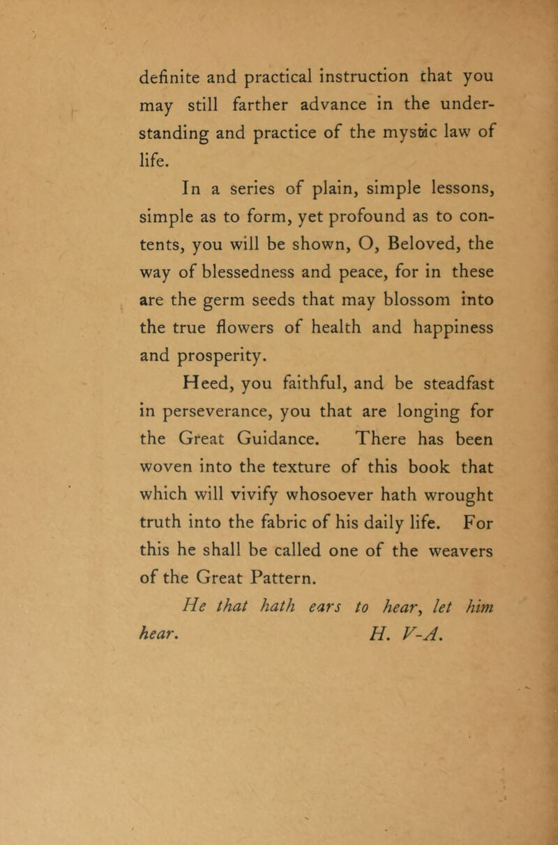 definite and practical instruction chat you may still farther advance in the under- standing and practice of the mystic law of life. In a series of plain, simple lessons, simple as to form, yet profound as to con- tents, you will be shown, O, Beloved, the way of blessedness and peace, for in these are the germ seeds that may blossom into the true flowers of health and happiness and prosperity. Heed, you faithful, and be steadfast in perseverance, you that are longing for the Great Guidance. There has been woven into the texture of this book that which will vivify whosoever hath wrought truth into the fabric of his daily life. For this he shall be called one of the weavers of the Great Pattern. He that hath ears to hear, let him. H. V-A. hear.