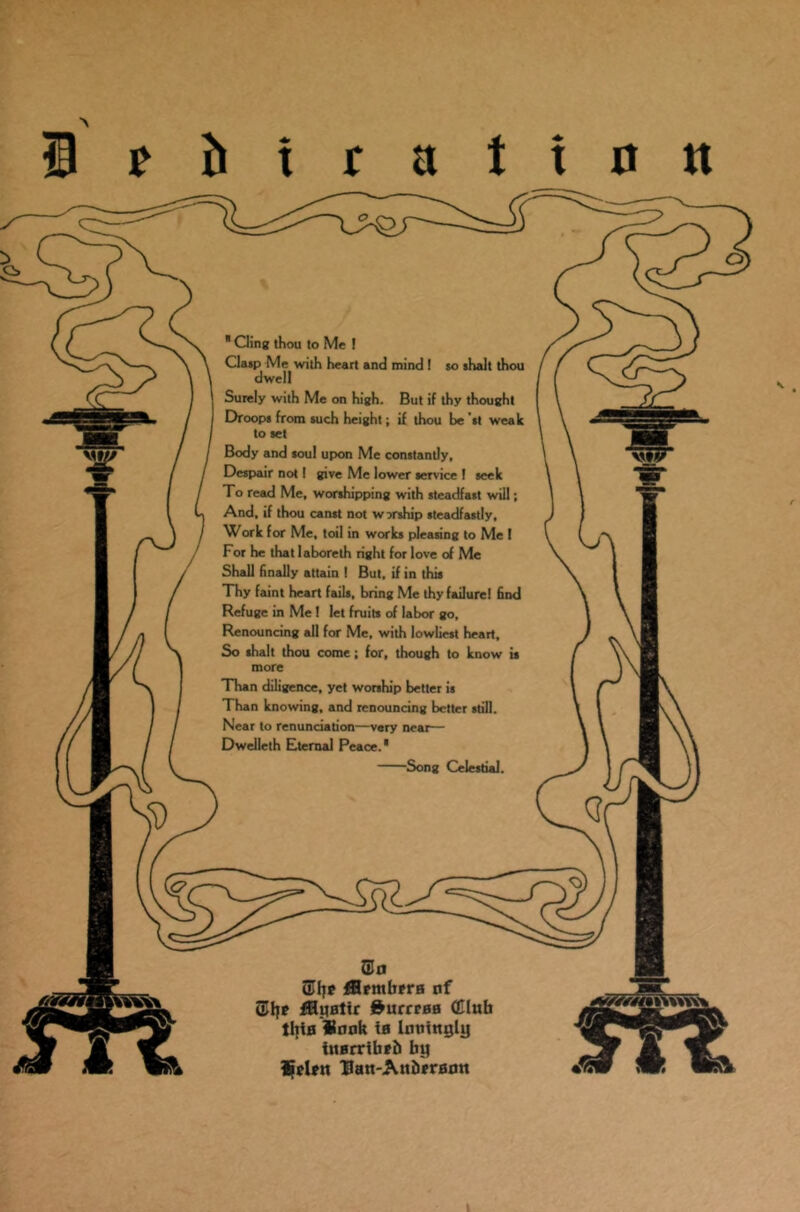 1 t h t r a t i 0 it * Cling thou to Me ! Clasp Me with heart and mind ! so shalt thou dwell Surely with Me on high. But if thy thought Droops from such height; if thou be st weak to set Body and soul upon Me constantly. Despair not! give Me lower service 1 seek To read Me, worshipping with steadfast will; And, if thou canst not worship steadfastly, Work for Me, toil in works pleasing to Me 1 For he that laboreth right for love of Me Shall finally attain I But, if in this Thy faint heart fails, bring Me thy failure! find Refuge in Me ! let fruits of labor go. Renouncing all for Me, with lowliest heart. So shalt thou come; for, though to know is more Than diligence, yet worship better is Than knowing, and renouncing better still. Near to renunciation—very neat— Dwelleth Eternal Peace.* Song Celestial. 2Jn fflrntbfra ttf QJljp fthiBlir &urreaa (Club Iltia Sank ta Imtittgly utarribrb by Sclftt 'flatt-Attbframt S.