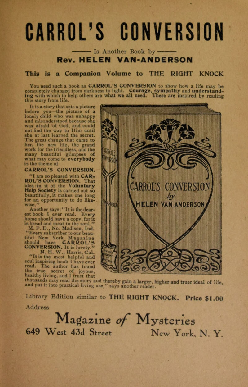 CARROL’S CONVERSION Is Another Book by Rev. HELEN VAN-ANDERSON This Is a Companion Volume to THE RIGHT KNOCK You need such a book as CARROL’S CONVERSION to show how a life may be completely changed from darkness to light. Courage, sympathy aud understand* log with which to help others are what we all need. These are inspired by reading this story from life. It is a story that sets a picture before you—the picture of a lonely child who was unhappy and misunderstood because she was afraid of God, and could not find the way to Him until she at last learned the secret. The great change that came to her, the new life, the grand work for the friendless, and the many beautiful glimpses of what may come to everybody is the theme of CARROL’S CONVERSION. “I am so pleased with CAR- ROL’S CONVERSION. That idea in it of the Voluntary Help Society is carried out so beautifully, it makes one long for an opportunity to do like- wise.” Another says: ‘‘It is the dear- est book l ever read. Every home should have a copy, for it is bread and meat to the soul.” M. P. D., No. Madison. Ind. Every subscriber to our beau- tiful New York Magazine should have CARROL’S CONVERSION. It is lovely.” N. H. \V., Harris, Cal. ‘‘It is the most helpful and soul inspiring book 1 have ever read. The author has found the true secret of joyous, healthy living, and I trust that thousands may read the story and thereby gain a larger, higher and truer ideal of life, and put it into practical living use, says another reader. Library Edition similar to THE RIGHT KNOCK. Price $1.00 Address Magazine of 649 West 434 Street Mysteries New York, N. Y.