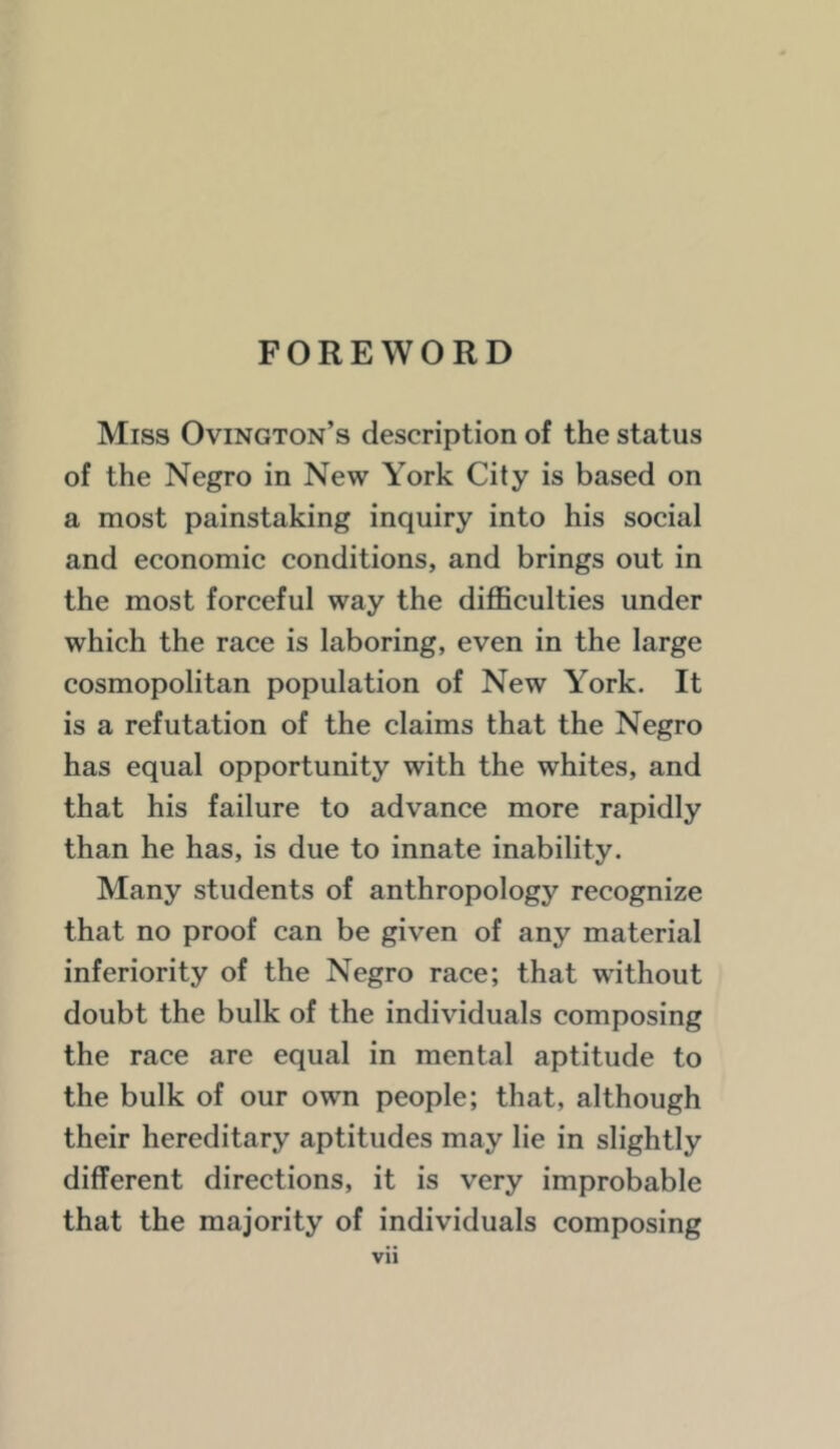 FOREWORD Miss Ovington’s description of the status of the Negro in New York City is based on a most painstaking inquiry into his social and economic conditions, and brings out in the most forceful way the difficulties under which the race is laboring, even in the large cosmopolitan population of New York. It is a refutation of the claims that the Negro has equal opportunity with the whites, and that his failure to advance more rapidly than he has, is due to innate inability. Many students of anthropology recognize that no proof can be given of any material inferiority of the Negro race; that without doubt the bulk of the individuals composing the race are equal in mental aptitude to the bulk of our own people; that, although their hereditary aptitudes may lie in slightly different directions, it is very improbable that the majority of individuals composing