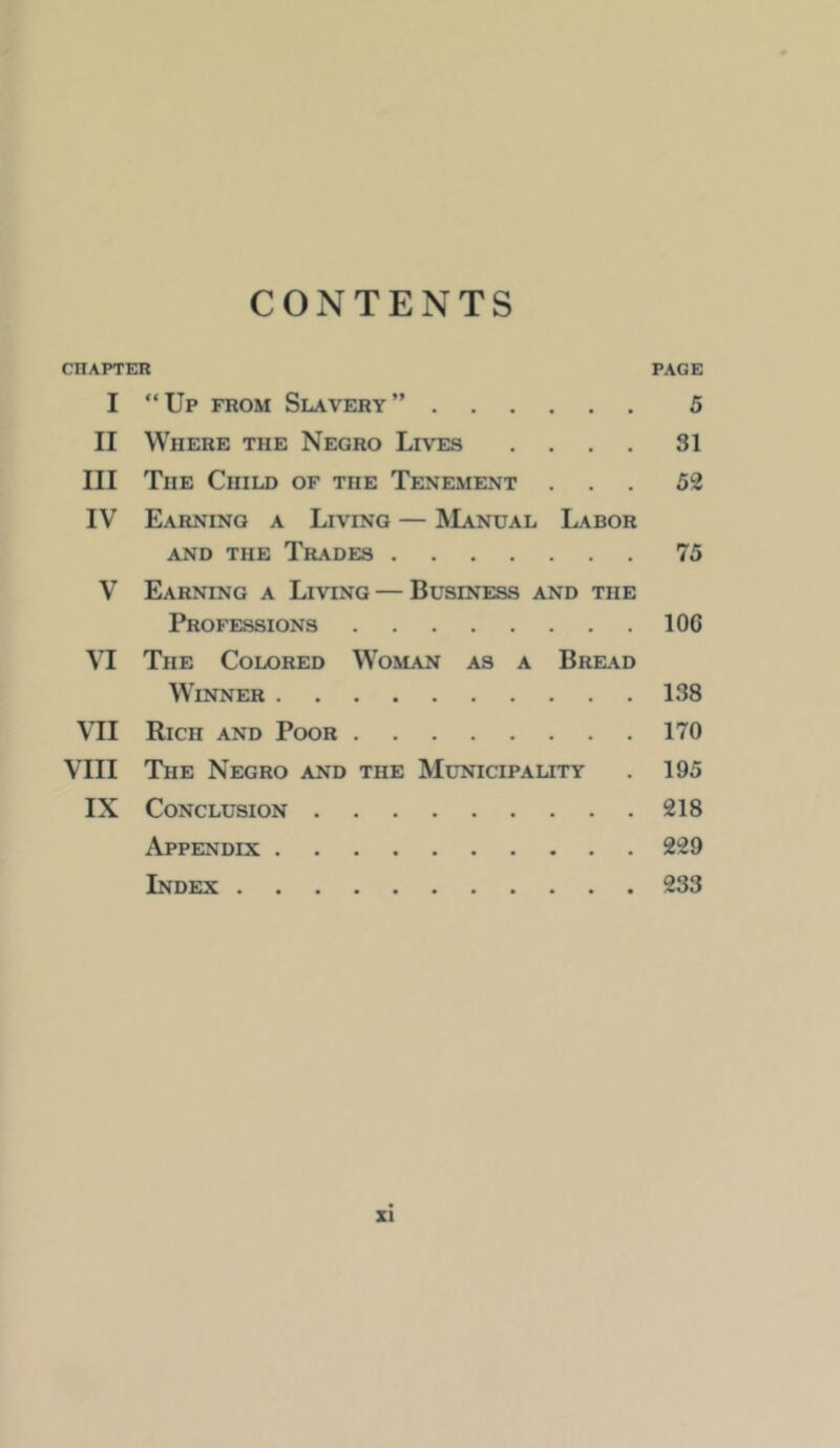 CONTENTS CHAPTER PAGE I “Up from Slavery” 5 II Where the Negro Lives .... 31 III The Child of the Tenement ... 52 IV Earning a Living — Manual Labor AND the Trades 75 V Earning a Living — Business and the Professions 106 VI The Colored Woman as a Bread Winner 138 VII Rich and Poor 170 VIII The Negro and the Municipauty . 195 IX Conclusion 218 Appendix 229 Index 233