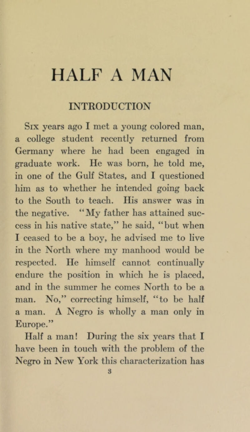 INTRODUCTION Six years ago I met a young colored man, a college student recently returned from Germany where he had been engaged in graduate work. He was born, he told me, in one of the Gulf States, and I questioned him as to whether he intended going back to the South to teach. His answer was in the negative. “My father has attained suc- cess in his native state,” he said, “but when I ceased to be a boy, he advised me to live in the North where my manhood would be respected. He himself cannot continually endure the position in which he is placed, and in the summer he comes North to be a man. No,” correcting himself, “to be half a man. A Negro is wholly a man only in Europe.” Half a man! During the six years that I have been in touch with the problem of the Negro in New York this characterization has