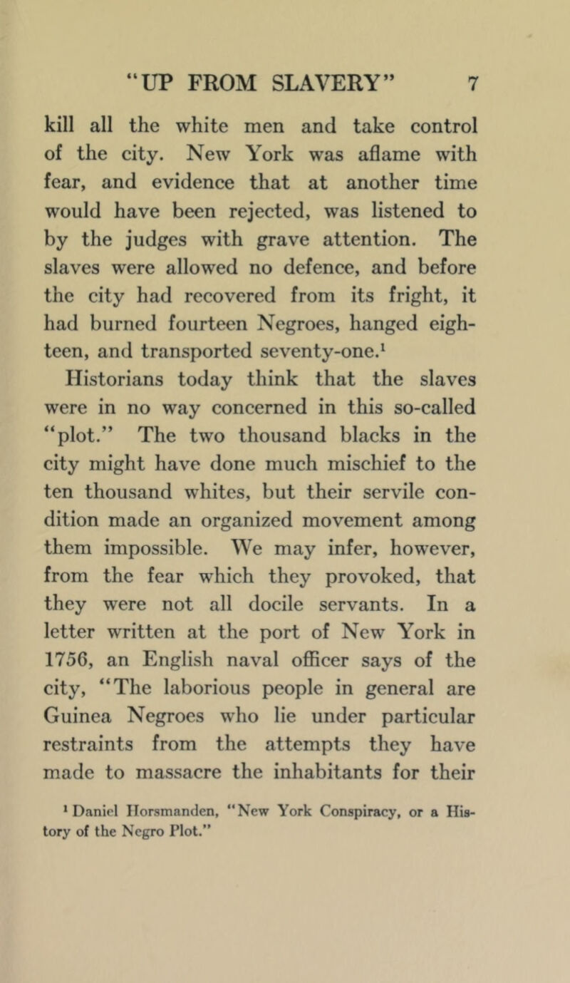 kill all the white men and take control of the city. New York was aflame with fear, and evidence that at another time would have been rejected, was listened to by the judges with grave attention. The slaves were allowed no defence, and before the city had recovered from its fright, it had burned fourteen Negroes, hanged eigh- teen, and transported seventy-one.^ Historians today think that the slaves were in no way concerned in this so-called plot.” The two thousand blacks in the city might have done much mischief to the ten thousand whites, but their servile con- dition made an organized movement among them impossible. We may infer, however, from the fear which they provoked, that they were not all docile servants. In a letter written at the port of New York in 1756, an English naval oflBcer says of the city, “The laborious people in general are Guinea Negroes who lie under particular restraints from the attempts they have made to massacre the inhabitants for their * Daniol Ilorsmanden, “New York Conspiracy, or a His- tory of the Negro Plot.”