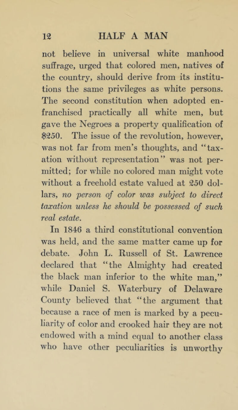 not believe in universal white manhood suffrage, urged that colored men, natives of the country, should derive from its institu- tions the same privileges as white persons. The second constitution when adopted en- franchised practically all white men, but gave the Negroes a property qualification of $250. The issue of the revolution, however, was not far from men’s thoughts, and “tax- ation without representation” was not per- mitted; for while no colored man might vote without a freehold estate valued at 250 dol- lars, no person of color was subject to direct taxation wiless he should he possessed of such real estate. In 1846 a third constitutional convention was held, and the same matter came up for debate. John L. Russell of St. Lawrence declared that “the Almighty had created the black man inferior to the white man,” while Daniel S. Waterbury of Delaware County believed that “the argument that because a race of men is marked by a pecu- liarity of color and crooked hair they are not endowed with a mind equal to another class who have other peculiarities is unworthy