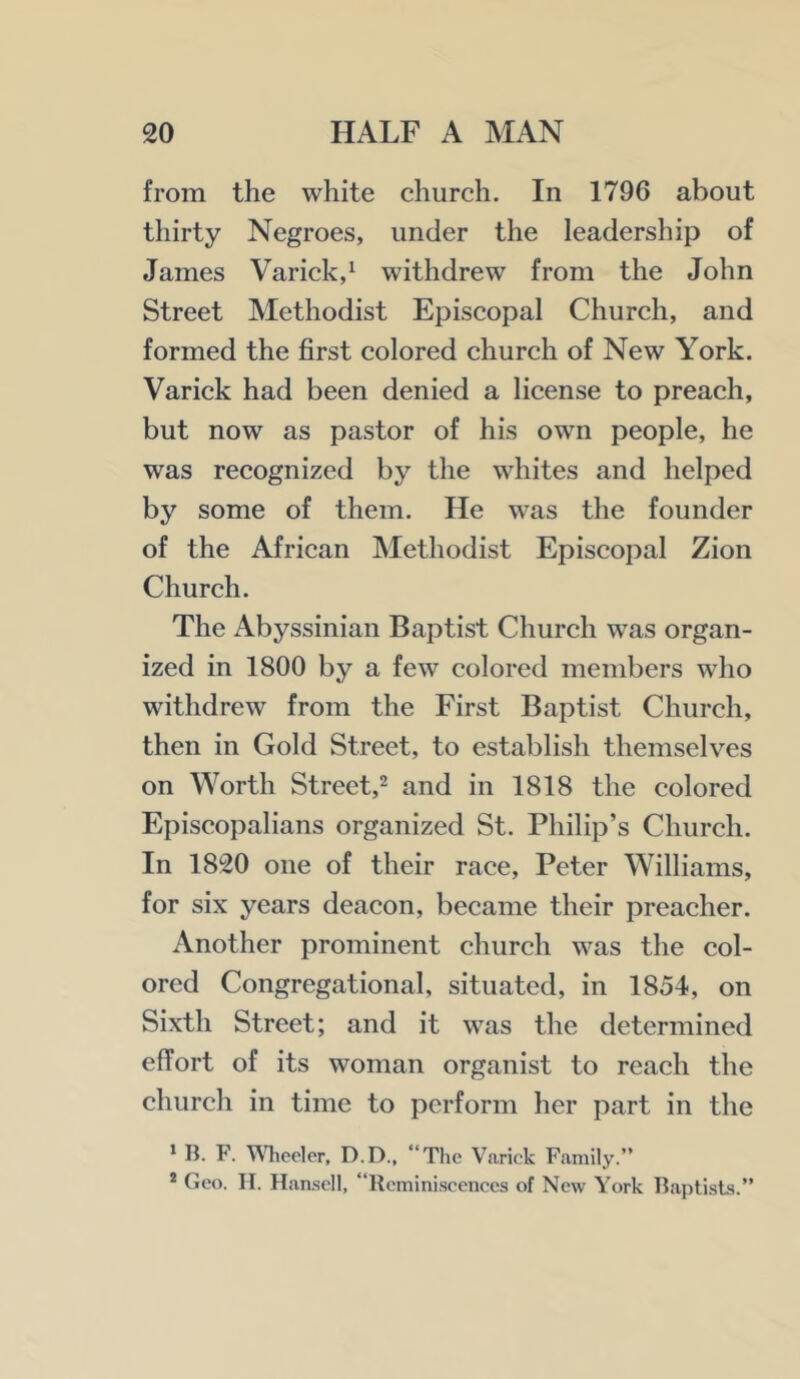 from the white church. In 1796 about thirty Negroes, under the leadership of James Varick,^ withdrew from the John Street Methodist Episcopal Church, and formed the first colored church of New York. Varick had been denied a license to preach, but now as pastor of his own people, he was recognized by the whites and helped by some of them. He was the founder of the African Methodist Episcopal Zion Church. The Abyssinian Baptist Church was organ- ized in 1800 by a few colored members who withdrew from the First Baptist Church, then in Gold Street, to establish themselves on Worth Street,^ and in 1818 the colored Episcopalians organized St. Philip’s Church. In 1820 one of their race, Peter Williams, for six years deacon, became their preacher. Another prominent church was the col- ored Congregational, situated, in 1854, on Sixth Street; and it was the determined effort of its woman organist to reach the church in time to perform her part in the > B. F. Wheeler, D.D., “The Varick Family.” * Geo. II. Hamscll, “Reminiscences of New York Baptists.”