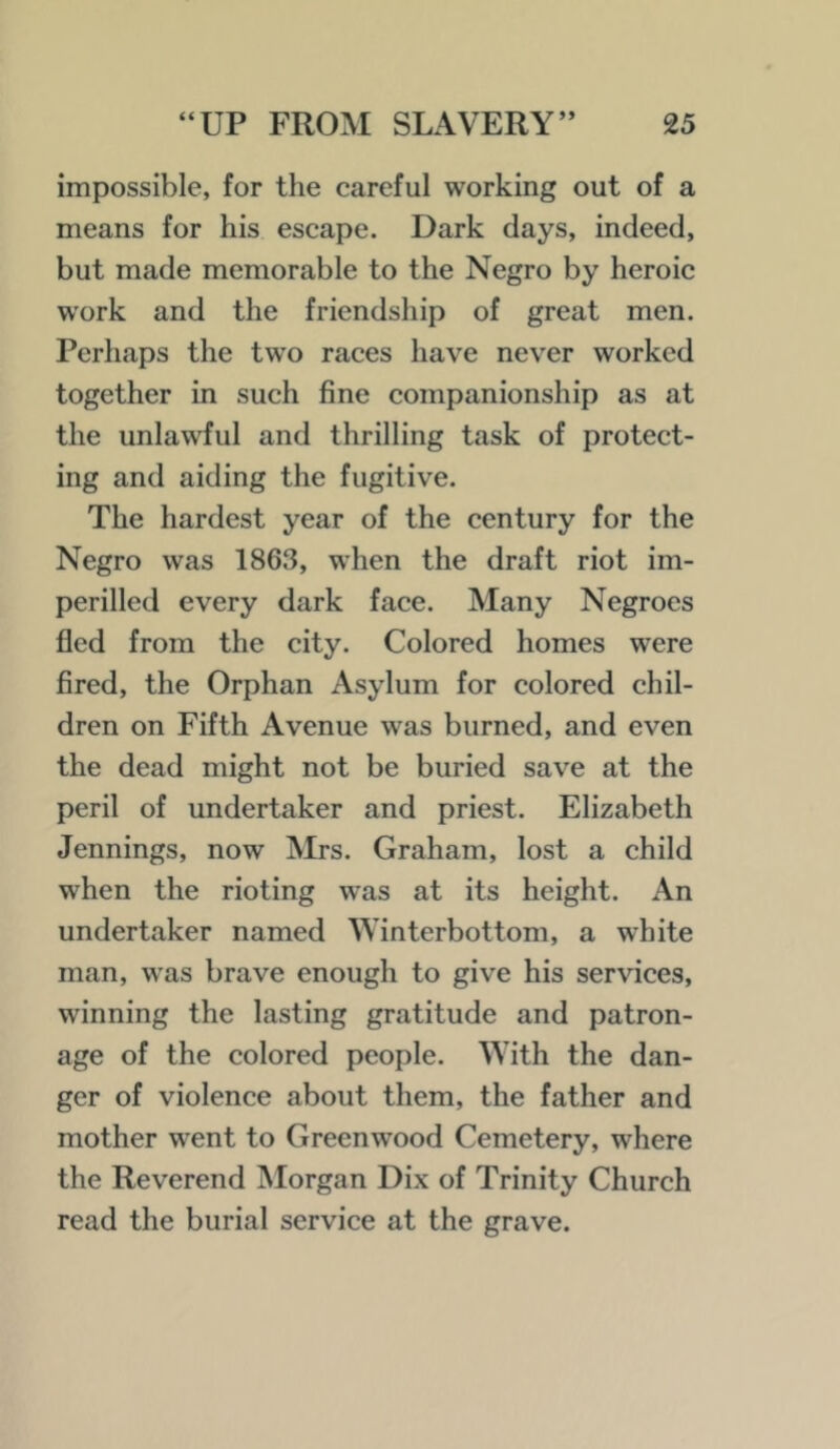 impossible, for the careful working out of a means for his escape. Dark clays, indeed, but made memorable to the Negro by heroic work and the friendship of great men. Perhaps the two races have never worked together in such fine companionship as at the unlawful and thrilling task of protect- ing and aiding the fugitive. The hardest year of the century for the Negro was 1863, when the draft riot im- perilled every dark face. Many Negroes fled from the city. Colored homes were fired, the Orphan Asylum for colored chil- dren on Fifth Avenue was burned, and even the dead might not be buried save at the peril of undertaker and priest. Elizabeth Jennings, now Mrs. Graham, lost a child when the rioting was at its height. An undertaker named Winterbottom, a white man, was brave enough to give his services, winning the lasting gratitude and patron- age of the colored people. With the dan- ger of violence about them, the father and mother went to Greenwood Cemetery, where the Reverend Morgan Dix of Trinity Church read the burial service at the grave.