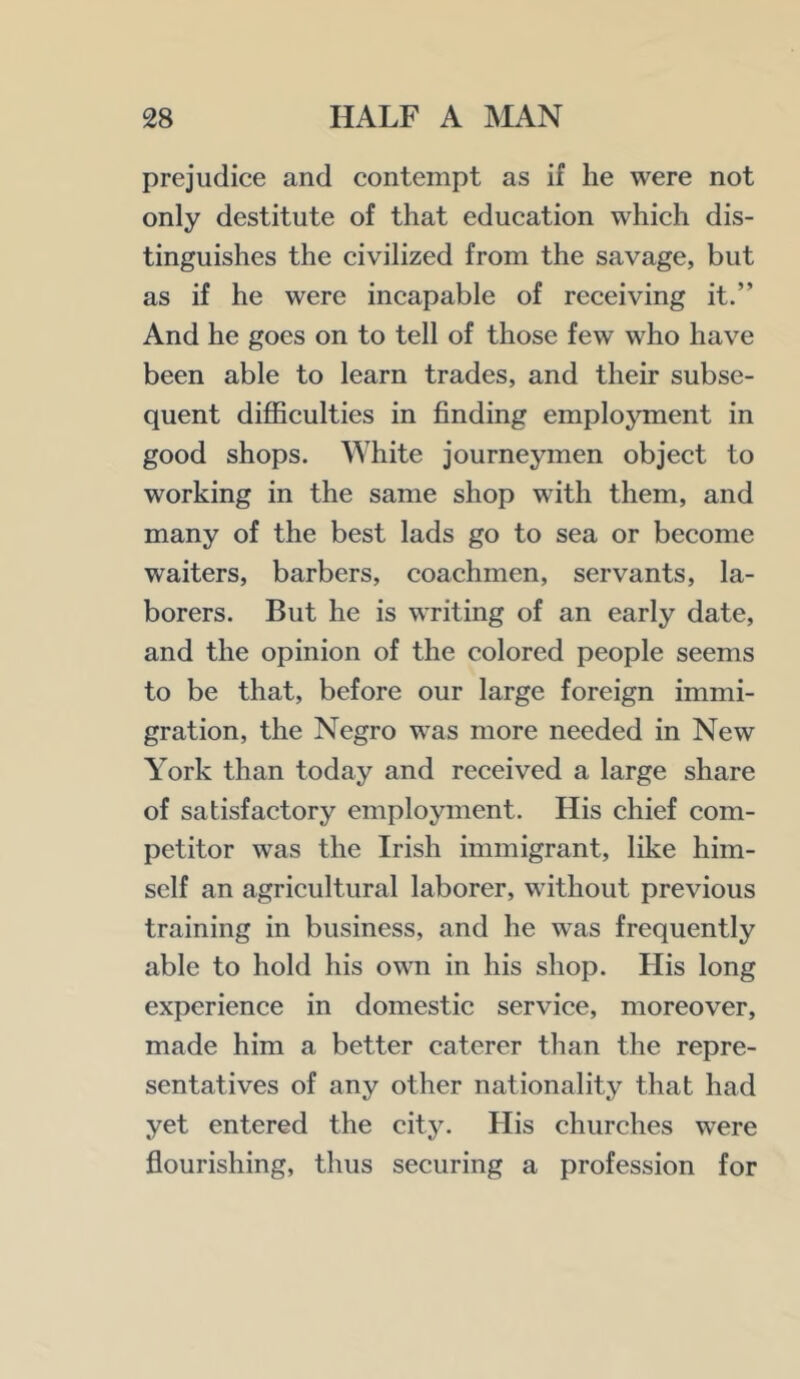 prejudice and contempt as if lie were not only destitute of that education which dis- tinguishes the civilized from the savage, but as if he were incapable of receiving it.” And he goes on to tell of those few who have been able to learn trades, and their subse- quent difficulties in finding emplojunent in good shops. White journeymen object to working in the same shop with them, and many of the best lads go to sea or become waiters, barbers, coachmen, servants, la- borers. But he is writing of an early date, and the opinion of the colored people seems to be that, before our large foreign immi- gration, the Negro was more needed in New York than today and received a large share of satisfactory employment. His chief com- petitor was the Irish immigrant, like him- self an agricultural laborer, without previous training in business, and he was frequently able to hold his own in his shop. His long experience in domestic service, moreover, made him a better caterer than the repre- sentatives of any other nationality that had yet entered the city. His churches were flourishing, thus securing a profession for