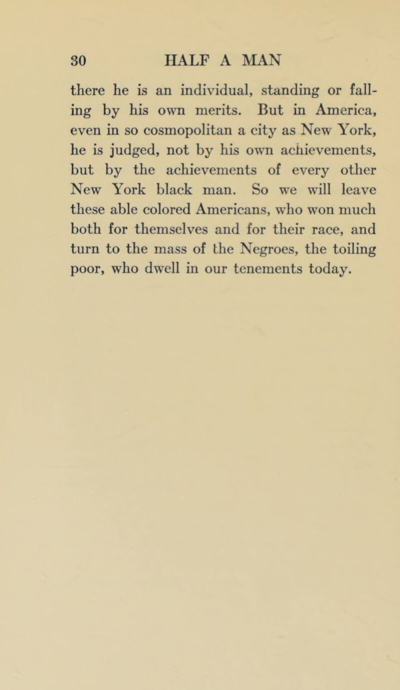 there he is an individual, standing or fall- ing by his own merits. But in America, even in so cosmopolitan a city as New York, he is judged, not by his own achievements, but by the achievements of every other New York black man. So we will leave these able colored Americans, who won much both for themselves and for their race, and turn to the mass of the Negroes, the toiling poor, who dwell in our tenements today.