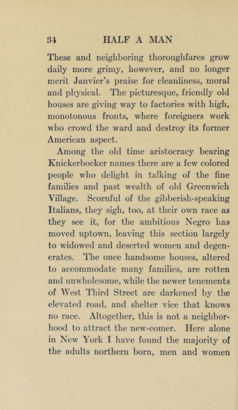 These and neighboring thoroughfares grow daily more grimy, however, and no longer merit Janvier’s praise for cleanliness, moral and physical. The picturesque, friendly old houses are giving way to factories with high, monotonous fronts, where foreigners work who crowd the ward and destroy its former American aspect. Among the old time aristocracy bearing Knickerbocker names there are a few colored people who delight in talking of the fine families and past wealth of old Greenwich Village. Scornful of the gibberish-speaking Italians, they sigh, too, at their own race as they see it, for the ambitious Negro has moved uptown, leaving this section largely to widowed and deserted women and degen- erates. The once handsome houses, altered to accommodate many families, are rotten and unwholesome, while the newer tenements of West Third Street are darkened by the elevated road, and shelter vice that knows no race. Altogether, this is not a neighbor- hood to attract the new-comer. Here alone in New York I have found the majority of the adults northern born, men and women